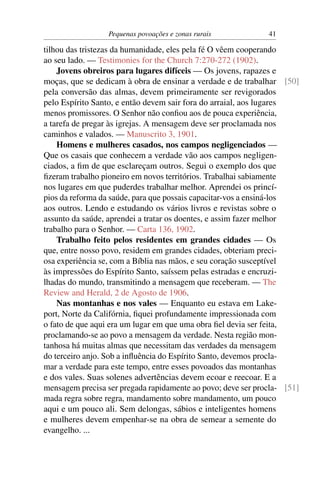 Pequenas povoações e zonas rurais           41

tilhou das tristezas da humanidade, eles pela fé O vêem cooperando
ao seu lado. — Testimonies for the Church 7:270-272 (1902).
    Jovens obreiros para lugares difíceis — Os jovens, rapazes e
moças, que se dedicam à obra de ensinar a verdade e de trabalhar [50]
pela conversão das almas, devem primeiramente ser revigorados
pelo Espírito Santo, e então devem sair fora do arraial, aos lugares
menos promissores. O Senhor não conﬁou aos de pouca experiência,
a tarefa de pregar às igrejas. A mensagem deve ser proclamada nos
caminhos e valados. — Manuscrito 3, 1901.
    Homens e mulheres casados, nos campos negligenciados —
Que os casais que conhecem a verdade vão aos campos negligen-
ciados, a ﬁm de que esclareçam outros. Segui o exemplo dos que
ﬁzeram trabalho pioneiro em novos territórios. Trabalhai sabiamente
nos lugares em que puderdes trabalhar melhor. Aprendei os princí-
pios da reforma da saúde, para que possais capacitar-vos a ensiná-los
aos outros. Lendo e estudando os vários livros e revistas sobre o
assunto da saúde, aprendei a tratar os doentes, e assim fazer melhor
trabalho para o Senhor. — Carta 136, 1902.
    Trabalho feito pelos residentes em grandes cidades — Os
que, entre nosso povo, residem em grandes cidades, obteriam preci-
osa experiência se, com a Bíblia nas mãos, e seu coração susceptível
às impressões do Espírito Santo, saíssem pelas estradas e encruzi-
lhadas do mundo, transmitindo a mensagem que receberam. — The
Review and Herald, 2 de Agosto de 1906.
    Nas montanhas e nos vales — Enquanto eu estava em Lake-
port, Norte da Califórnia, ﬁquei profundamente impressionada com
o fato de que aqui era um lugar em que uma obra ﬁel devia ser feita,
proclamando-se ao povo a mensagem da verdade. Nesta região mon-
tanhosa há muitas almas que necessitam das verdades da mensagem
do terceiro anjo. Sob a inﬂuência do Espírito Santo, devemos procla-
mar a verdade para este tempo, entre esses povoados das montanhas
e dos vales. Suas solenes advertências devem ecoar e reecoar. E a
mensagem precisa ser pregada rapidamente ao povo; deve ser procla- [51]
mada regra sobre regra, mandamento sobre mandamento, um pouco
aqui e um pouco ali. Sem delongas, sábios e inteligentes homens
e mulheres devem empenhar-se na obra de semear a semente do
evangelho. ...
 