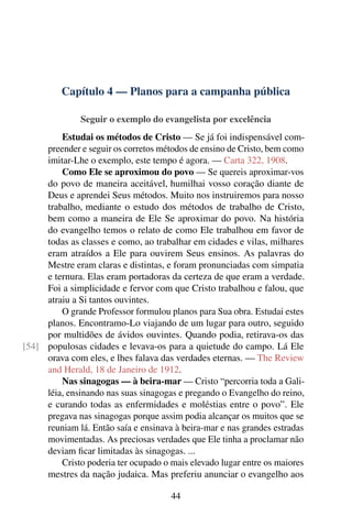 Capítulo 4 — Planos para a campanha pública

              Seguir o exemplo do evangelista por excelência
         Estudai os métodos de Cristo — Se já foi indispensável com-
     preender e seguir os corretos métodos de ensino de Cristo, bem como
     imitar-Lhe o exemplo, este tempo é agora. — Carta 322, 1908.
         Como Ele se aproximou do povo — Se quereis aproximar-vos
     do povo de maneira aceitável, humilhai vosso coração diante de
     Deus e aprendei Seus métodos. Muito nos instruiremos para nosso
     trabalho, mediante o estudo dos métodos de trabalho de Cristo,
     bem como a maneira de Ele Se aproximar do povo. Na história
     do evangelho temos o relato de como Ele trabalhou em favor de
     todas as classes e como, ao trabalhar em cidades e vilas, milhares
     eram atraídos a Ele para ouvirem Seus ensinos. As palavras do
     Mestre eram claras e distintas, e foram pronunciadas com simpatia
     e ternura. Elas eram portadoras da certeza de que eram a verdade.
     Foi a simplicidade e fervor com que Cristo trabalhou e falou, que
     atraiu a Si tantos ouvintes.
         O grande Professor formulou planos para Sua obra. Estudai estes
     planos. Encontramo-Lo viajando de um lugar para outro, seguido
     por multidões de ávidos ouvintes. Quando podia, retirava-os das
[54] populosas cidades e levava-os para a quietude do campo. Lá Ele
     orava com eles, e lhes falava das verdades eternas. — The Review
     and Herald, 18 de Janeiro de 1912.
         Nas sinagogas — à beira-mar — Cristo “percorria toda a Gali-
     léia, ensinando nas suas sinagogas e pregando o Evangelho do reino,
     e curando todas as enfermidades e moléstias entre o povo”. Ele
     pregava nas sinagogas porque assim podia alcançar os muitos que se
     reuniam lá. Então saía e ensinava à beira-mar e nas grandes estradas
     movimentadas. As preciosas verdades que Ele tinha a proclamar não
     deviam ﬁcar limitadas às sinagogas. ...
         Cristo poderia ter ocupado o mais elevado lugar entre os maiores
     mestres da nação judaica. Mas preferiu anunciar o evangelho aos

                                      44
 
