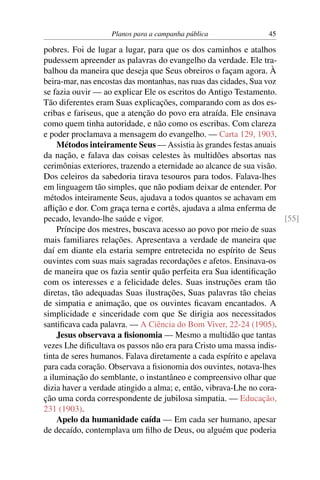 Planos para a campanha pública                45

pobres. Foi de lugar a lugar, para que os dos caminhos e atalhos
pudessem apreender as palavras do evangelho da verdade. Ele tra-
balhou da maneira que deseja que Seus obreiros o façam agora. À
beira-mar, nas encostas das montanhas, nas ruas das cidades, Sua voz
se fazia ouvir — ao explicar Ele os escritos do Antigo Testamento.
Tão diferentes eram Suas explicações, comparando com as dos es-
cribas e fariseus, que a atenção do povo era atraída. Ele ensinava
como quem tinha autoridade, e não como os escribas. Com clareza
e poder proclamava a mensagem do evangelho. — Carta 129, 1903.
    Métodos inteiramente Seus — Assistia às grandes festas anuais
da nação, e falava das coisas celestes às multidões absortas nas
cerimônias exteriores, trazendo a eternidade ao alcance de sua visão.
Dos celeiros da sabedoria tirava tesouros para todos. Falava-lhes
em linguagem tão simples, que não podiam deixar de entender. Por
métodos inteiramente Seus, ajudava a todos quantos se achavam em
aﬂição e dor. Com graça terna e cortês, ajudava a alma enferma de
pecado, levando-lhe saúde e vigor.                                    [55]
    Príncipe dos mestres, buscava acesso ao povo por meio de suas
mais familiares relações. Apresentava a verdade de maneira que
daí em diante ela estaria sempre entretecida no espírito de Seus
ouvintes com suas mais sagradas recordações e afetos. Ensinava-os
de maneira que os fazia sentir quão perfeita era Sua identiﬁcação
com os interesses e a felicidade deles. Suas instruções eram tão
diretas, tão adequadas Suas ilustrações, Suas palavras tão cheias
de simpatia e animação, que os ouvintes ﬁcavam encantados. A
simplicidade e sinceridade com que Se dirigia aos necessitados
santiﬁcava cada palavra. — A Ciência do Bom Viver, 22-24 (1905).
    Jesus observava a ﬁsionomia — Mesmo a multidão que tantas
vezes Lhe diﬁcultava os passos não era para Cristo uma massa indis-
tinta de seres humanos. Falava diretamente a cada espírito e apelava
para cada coração. Observava a ﬁsionomia dos ouvintes, notava-lhes
a iluminação do semblante, o instantâneo e compreensivo olhar que
dizia haver a verdade atingido a alma; e, então, vibrava-Lhe no cora-
ção uma corda correspondente de jubilosa simpatia. — Educação,
231 (1903).
    Apelo da humanidade caída — Em cada ser humano, apesar
de decaído, contemplava um ﬁlho de Deus, ou alguém que poderia
 
