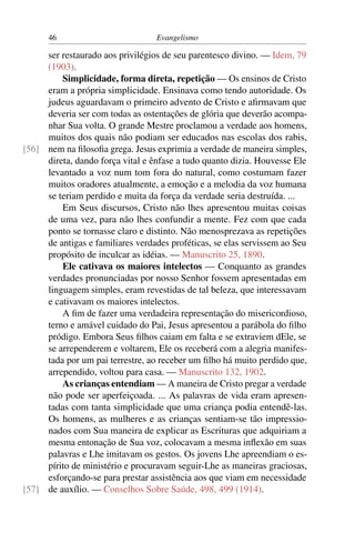 46                          Evangelismo

     ser restaurado aos privilégios de seu parentesco divino. — Idem, 79
     (1903).
         Simplicidade, forma direta, repetição — Os ensinos de Cristo
     eram a própria simplicidade. Ensinava como tendo autoridade. Os
     judeus aguardavam o primeiro advento de Cristo e aﬁrmavam que
     deveria ser com todas as ostentações de glória que deverão acompa-
     nhar Sua volta. O grande Mestre proclamou a verdade aos homens,
     muitos dos quais não podiam ser educados nas escolas dos rabis,
[56] nem na ﬁlosoﬁa grega. Jesus exprimia a verdade de maneira simples,
     direta, dando força vital e ênfase a tudo quanto dizia. Houvesse Ele
     levantado a voz num tom fora do natural, como costumam fazer
     muitos oradores atualmente, a emoção e a melodia da voz humana
     se teriam perdido e muita da força da verdade seria destruída. ...
         Em Seus discursos, Cristo não lhes apresentou muitas coisas
     de uma vez, para não lhes confundir a mente. Fez com que cada
     ponto se tornasse claro e distinto. Não menosprezava as repetições
     de antigas e familiares verdades proféticas, se elas servissem ao Seu
     propósito de inculcar as idéias. — Manuscrito 25, 1890.
         Ele cativava os maiores intelectos — Conquanto as grandes
     verdades pronunciadas por nosso Senhor fossem apresentadas em
     linguagem simples, eram revestidas de tal beleza, que interessavam
     e cativavam os maiores intelectos.
         A ﬁm de fazer uma verdadeira representação do misericordioso,
     terno e amável cuidado do Pai, Jesus apresentou a parábola do ﬁlho
     pródigo. Embora Seus ﬁlhos caiam em falta e se extraviem dEle, se
     se arrependerem e voltarem, Ele os receberá com a alegria manifes-
     tada por um pai terrestre, ao receber um ﬁlho há muito perdido que,
     arrependido, voltou para casa. — Manuscrito 132, 1902.
         As crianças entendiam — A maneira de Cristo pregar a verdade
     não pode ser aperfeiçoada. ... As palavras de vida eram apresen-
     tadas com tanta simplicidade que uma criança podia entendê-las.
     Os homens, as mulheres e as crianças sentiam-se tão impressio-
     nados com Sua maneira de explicar as Escrituras que adquiriam a
     mesma entonação de Sua voz, colocavam a mesma inﬂexão em suas
     palavras e Lhe imitavam os gestos. Os jovens Lhe apreendiam o es-
     pírito de ministério e procuravam seguir-Lhe as maneiras graciosas,
     esforçando-se para prestar assistência aos que viam em necessidade
[57] de auxílio. — Conselhos Sobre Saúde, 498, 499 (1914).
 