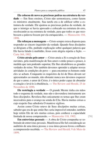 Planos para a campanha pública               47

    Ele colocou de novo as preciosas pedras na estrutura da ver-
dade — Em Seus ensinos, Cristo não sermonizava, como fazem
os ministros atualmente. Sua tarefa era a de ediﬁcar sobre a es-
trutura da verdade. Ele ajuntou as preciosas pedras da verdade, de
que o inimigo se havia apossado e colocado na estrutura do erro,
recolocando-as na estrutura da verdade, para que todos os que rece-
bessem a palavra fossem por ela enriquecidos. — Manuscrito 104,
1898.
    Ele reforçou a mensagem — Cristo sempre estava disposto para
responder ao sincero inquiridor da verdade. Quando Seus discípulos
se dirigiam a Ele, pedindo explicação sobre qualquer palavra que
Ele havia falado à multidão, Jesus com alegria repetia a lição. —
Carta 164, 1902.
    Cristo atraiu pelo amor — Cristo atraiu a Si o coração de Seus
ouvintes, pela manifestação de Seu amor e então pouco a pouco, à
medida que iam podendo suportar, Ele lhes desdobrava as grandes
verdades do reino. Nós também devemos aprender a adaptar nossas
atividades às condições do povo — para encontrar os homens onde
eles se acham. Conquanto os requisitos da lei de Deus devam ser
apresentados ao mundo, não obstante nunca nos devemos esquecer
de que o amor, o amor de Cristo, é o único poder capaz de abrandar
o coração e levá-lo à obediência. — The Review and Herald, 25 de
Novembro de 1890.
    Ele restringia a verdade — O grande Mestre tinha em mãos
todo o esquema da verdade, mas não o desvendava inteiramente aos
Seus discípulos. Revelava-lhes unicamente os temas que lhes eram
necessários para o avanço na senda do Céu. Havia muitas coisas a
cujo respeito Sua sabedoria O manteve sigiloso.
    Assim como Cristo reteve de Seus discípulos muitas coisas,
sabedor que era de que então lhes seria impossível entender, também
hoje retém Ele de nós muitas coisas, pois conhece a capacidade
limitada de nossa compreensão. — Manuscrito 118, 1902.               [58]
    Em entrevistas pessoais — A obra de Cristo compunha-se so-
bretudo de entrevistas pessoais. Manifestava Ele ﬁel consideração ao
auditório de uma única pessoa; e essa única pessoa levou a milhares
a compreensão recebida. — The Review and Herald, 9 de Maio de
1899.
 