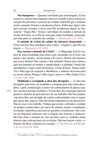 48                                    Evangelismo

         Nos banquetes — Quando convidado para um banquete, Cristo
     aceitava o convite para enquanto estivesse sentado à mesa semear no
     coração dos presentes a semente da verdade. Sabia Ele que a semente
     assim semeada brotaria e produziria frutos. Sabia que alguns dos
     que estavam sentados à mesa com Ele atenderiam depois ao Seu
     convite: “Segue-Me.” Temos o privilégio de estudar o método de
     ensino de Cristo, ao ir Ele de uma para outra localidade, semeando
     por toda parte as sementes da verdade. — Manuscrito 113, 1902.
         O método de Cristo de cuidar do interesse despertado —
     Cristo enviava Seus discípulos dois a dois* , a lugares a que Ele iria
     depois. — Manuscrito 19, 1910.
         Era correto o método de Cristo? — A Majestade do Céu via-
     java de uma localidade para outra a pé, ensinando ao ar livre, nas
     praias e nos montes. Assim atraía a Si o povo. Somos nós maiores
     que nosso Senhor? Era correto o Seu método? Temos nós estado a
     agir nesciamente ao manter a simplicidade e a piedade? Ainda não
     aprendemos a lição como devêramos. Cristo declara: Tomai sobre
     vós o Meu jugo de sujeição e obediência, e achareis descanso para
     as vossas almas. Porque o Meu jugo é suave e o Meu fardo é leve.
     — Carta 140, 1898.
         Moldando e corrigindo a obra dos discípulos — A obra dos
     discípulos precisava ser moldada e corrigida pela mais terna disci-
     plina, e pela comunicação a outros do conhecimento da palavra que
[59] eles mesmos haviam recebido; e Cristo lhes deu instrução especial
     quanto à maneira de procederem em seu trabalho. Em Sua própria
     vida dera-lhes um exemplo de estrita conformidade com as regras
     que agora lhes traçava. Não deveriam empenhar-se em discussões.
     Não era esse o seu trabalho. Tinham que revelar e defender a verdade
     no próprio caráter deles, por meio de ardente oração e meditação,
     revelando experiência pessoal em genuíno cristianismo. Isto esta-
     ria em ﬂagrante contraste com a religião dos fariseus e saduceus.
     Deviam atrair a atenção de seus ouvintes para as verdades ainda
     maiores que estavam para ser reveladas. Deviam lançar a seta, e o
     Espírito de Deus a dirigiria ao coração. — The Review and Herald,
     1 de Fevereiro de 1898.

           * Ver   também as págs. 72-74, “As Vantagens de Dois Trabalharem Juntos”.
 