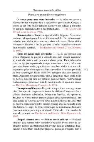 Planos para a campanha pública             49

              Planejar e expandir o evangelismo
    O tempo para uma obra intensiva — A todos os povos e
nações e tribos e línguas deve a verdade ser proclamada. Chegou o
tempo de ser feito muito trabalho intensivo nas cidades e em todos
os campos negligenciados e não trabalhados. — The Review and
Herald, 23 de Junho de 1904.
    Planos sábios — Requer-se agora trabalho diligente. Nesta crise,
nenhum esforço incompleto será bem-sucedido. Em todo o nosso
trabalho nas cidades, devemos sair em busca de almas. Planos sábios
têm que ser ideados, a ﬁm de que esse trabalho seja feito com o me-
lhor proveito possível. — The Review and Herald, 27 de Setembro
de 1906.
    Rumo de águas mais profundas — Há os que pensam que
têm a obrigação de pregar a verdade, mas não ousam aventurar-
se a sair da praia, e não pescam nenhum peixe. Preferirão andar
entre as igrejas, repassando sempre o mesmo terreno. Informam
que apreciaram muito, que ﬁzeram uma boa visita, mas em vão
esperamos pelas almas que estariam convertidas à verdade por meio [60]
de sua cooperação. Esses ministros navegam próximo demais à
praia. Avancem eles para o mar alto, e lancem as redes onde estão
os peixes. Não há falta de trabalho para ser feito. Poderia haver
centenas empregados na vinha do Senhor, onde há agora um único.
— The True Missionary, Fevereiro de 1874.
    Um repto aos líderes — Pergunto aos que têm a seu cargo nossa
obra: Por que são desprezadas tantas localidades? Vede as vilas e
cidades ainda não trabalhadas. Existem na América, não apenas no
Sul, mas no Norte, muitas grandes cidades ainda não trabalhadas. Em
cada cidade da América deveria haver algum memorial de Deus. Mas
eu poderia mencionar muitos lugares em que a luz da verdade ainda
não brilhou. Os anjos do Céu esperam que os instrumentos humanos
penetrem nos lugares a que ainda não foi levado o testemunho da
verdade presente. — The Review and Herald, 30 de Dezembro de
1902.
    Limpar terreno novo — fundar novos centros — Preparai
obreiros para saírem pelos caminhos e valados. Precisamos de jar-
dineiros peritos que transplantem árvores para as diferentes loca-
lidades e lhes dêem condições propícias para que cresçam. Tem o
 