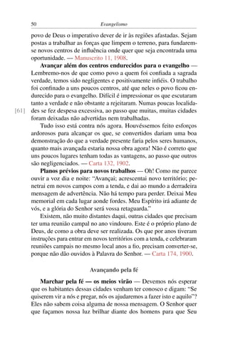 50                           Evangelismo

     povo de Deus o imperativo dever de ir às regiões afastadas. Sejam
     postas a trabalhar as forças que limpem o terreno, para fundarem-
     se novos centros de inﬂuência onde quer que seja encontrada uma
     oportunidade. — Manuscrito 11, 1908.
         Avançar além dos centros endurecidos para o evangelho —
     Lembremo-nos de que como povo a quem foi conﬁada a sagrada
     verdade, temos sido negligentes e positivamente inﬁéis. O trabalho
     foi conﬁnado a uns poucos centros, até que neles o povo ﬁcou en-
     durecido para o evangelho. Difícil é impressionar os que escutaram
     tanto a verdade e não obstante a rejeitaram. Numas poucas localida-
[61] des se fez despesa excessiva, ao passo que muitas, muitas cidades
     foram deixadas não advertidas nem trabalhadas.
         Tudo isso está contra nós agora. Houvéssemos feito esforços
     ardorosos para alcançar os que, se convertidos dariam uma boa
     demonstração do que a verdade presente faria pelos seres humanos,
     quanto mais avançada estaria nossa obra agora! Não é correto que
     uns poucos lugares tenham todas as vantagens, ao passo que outros
     são negligenciados. — Carta 132, 1902.
         Planos prévios para novos trabalhos — Oh! Como me parece
     ouvir a voz dia e noite: “Avançai; acrescentai novo território; pe-
     netrai em novos campos com a tenda, e dai ao mundo a derradeira
     mensagem de advertência. Não há tempo para perder. Deixai Meu
     memorial em cada lugar aonde fordes. Meu Espírito irá adiante de
     vós, e a glória do Senhor será vossa retaguarda.”
         Existem, não muito distantes daqui, outras cidades que precisam
     ter uma reunião campal no ano vindouro. Este é o próprio plano de
     Deus, de como a obra deve ser realizada. Os que por anos tiveram
     instruções para entrar em novos territórios com a tenda, e celebraram
     reuniões campais no mesmo local anos a ﬁo, precisam converter-se,
     porque não dão ouvidos à Palavra do Senhor. — Carta 174, 1900.

                              Avançando pela fé
          Marchar pela fé — os meios virão — Devemos nós esperar
      que os habitantes dessas cidades venham ter conosco e digam: “Se
      quiserem vir a nós e pregar, nós os ajudaremos a fazer isto e aquilo”?
      Eles não sabem coisa alguma de nossa mensagem. O Senhor quer
      que façamos nossa luz brilhar diante dos homens para que Seu
 