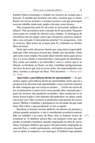 Planos para a campanha pública             51

Espírito Santo comunique a verdade aos sinceros de coração que a
buscam. À medida que ﬁzermos esta obra, veremos que os meios [62]
ﬂuirão aos nossos tesouros, e teremos recursos com que prosseguir
com um trabalho ainda mais amplo e de mais vasto alcance.
    Não avançaremos pela fé, tal como se tivéssemos milhares de
dólares? Não possuímos nem a metade da fé necessária. Façamos
nossa parte no sentido de advertir estas cidades. A mensagem de
advertência tem de atingir o povo que está prestes a perecer, inadver-
tido e sem salvação. Como podemos protelar? Ao avançarmos, virão
os recursos. Mas temos de avançar pela fé, conﬁantes no Senhor
Deus de Israel.
    Noite após noite não posso dormir por causa desta responsabili-
dade que sobre mim pesa em prol das cidades não advertidas. Noite
após noite estou orando e buscando idear métodos pelos quais possa-
mos ir a essas cidades e transmitir-lhes a mensagem de advertência.
Ora, existe um mundo a ser advertido e salvo, e temos que ir ao
Oriente, ao Ocidente, ao Norte e ao Sul, a trabalhar inteligentemente
em favor do povo que está ao nosso redor. Ao empreendermos esta
obra, veremos a salvação de Deus. Virá incentivo. — Manuscrito
53, 1909.
    Aproveitar a providência divina de oportunidade — Se qui-
sermos seguir a providência divina de oportunidade, temos que ter a
perspicácia de discernir toda oportunidade, e tirar o proveito máximo
de toda vantagem que nos esteja ao alcance. ... Existe um receio de
nos aventurarmos e correr riscos nesta grande obra, temendo que o
gasto de recursos não produzirá resultados. Que acontecerá se os
meios forem usados e não obstante não pudermos ver almas sendo
salvas por eles? Que ocorrerá se perdermos uma porção de nossos
meios? Melhor é trabalhar e permanecer em atividade do que nada
fazer. Não sabeis o que prosperará: se isto se aquilo.
    Decidem os homens investir dinheiro em direitos de patentes e
sofrem grandes prejuízos, e isto é considerado ocorrência natural.
Mas no trabalho e na causa de Deus, têm os homens receio de [63]
aventurar-se. O dinheiro parece-lhes um prejuízo certo que não
produz resultados imediatos quando empregado na obra de salvar
almas. O próprio dinheiro que agora é tão parcamente empregado na
causa de Deus, e retido egoistamente, será dentro em pouco lançado
com os ídolos às toupeiras e aos morcegos. O dinheiro logo perderá
 