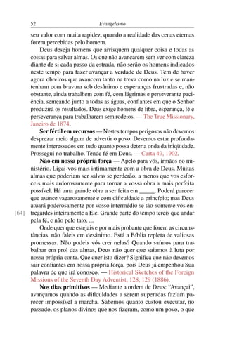 52                          Evangelismo

     seu valor com muita rapidez, quando a realidade das cenas eternas
     forem percebidas pelo homem.
         Deus deseja homens que arrisquem qualquer coisa e todas as
     coisas para salvar almas. Os que não avançarem sem ver com clareza
     diante de si cada passo da estrada, não serão os homens indicados
     neste tempo para fazer avançar a verdade de Deus. Tem de haver
     agora obreiros que avancem tanto na treva como na luz e se man-
     tenham com bravura sob desânimo e esperanças frustradas e, não
     obstante, ainda trabalhem com fé, com lágrimas e perseverante paci-
     ência, semeando junto a todas as águas, conﬁantes em que o Senhor
     produzirá os resultados. Deus exige homens de ﬁbra, esperança, fé e
     perseverança para trabalharem sem rodeios. — The True Missionary,
     Janeiro de 1874.
         Ser fértil em recursos — Nestes tempos perigosos não devemos
     desprezar meio algum de advertir o povo. Devemos estar profunda-
     mente interessados em tudo quanto possa deter a onda da iniqüidade.
     Prossegui no trabalho. Tende fé em Deus. — Carta 49, 1902.
         Não em nossa própria força — Apelo para vós, irmãos no mi-
     nistério. Ligai-vos mais intimamente com a obra de Deus. Muitas
     almas que poderiam ser salvas se perderão, a menos que vos esfor-
     ceis mais ardorosamente para tornar a vossa obra a mais perfeita
     possível. Há uma grande obra a ser feita em _____. Poderá parecer
     que avance vagarosamente e com diﬁculdade a princípio; mas Deus
     atuará poderosamente por vosso intermédio se tão-somente vos en-
[64] tregardes inteiramente a Ele. Grande parte do tempo tereis que andar
     pela fé, e não pelo tato. ...
         Onde quer que estejais e por mais probante que forem as circuns-
     tâncias, não faleis em desânimo. Está a Bíblia repleta de valiosas
     promessas. Não podeis vós crer nelas? Quando saímos para tra-
     balhar em prol das almas, Deus não quer que saiamos à luta por
     nossa própria conta. Que quer isto dizer? Signiﬁca que não devemos
     sair conﬁantes em nossa própria força, pois Deus já empenhou Sua
     palavra de que irá conosco. — Historical Sketches of the Foreign
     Missions of the Seventh Day Adventist, 128, 129 (1886).
         Nos dias primitivos — Mediante a ordem de Deus: “Avançai”,
     avançamos quando as diﬁculdades a serem superadas faziam pa-
     recer impossível a marcha. Sabemos quanto custou executar, no
     passado, os planos divinos que nos ﬁzeram, como um povo, o que
 