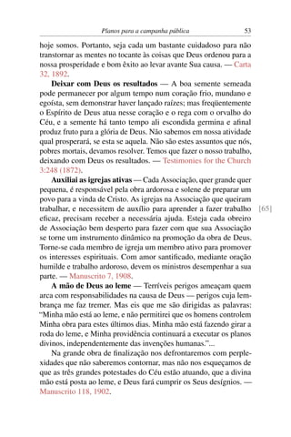 Planos para a campanha pública             53

hoje somos. Portanto, seja cada um bastante cuidadoso para não
transtornar as mentes no tocante às coisas que Deus ordenou para a
nossa prosperidade e bom êxito ao levar avante Sua causa. — Carta
32, 1892.
    Deixar com Deus os resultados — A boa semente semeada
pode permanecer por algum tempo num coração frio, mundano e
egoísta, sem demonstrar haver lançado raízes; mas freqüentemente
o Espírito de Deus atua nesse coração e o rega com o orvalho do
Céu, e a semente há tanto tempo ali escondida germina e aﬁnal
produz fruto para a glória de Deus. Não sabemos em nossa atividade
qual prosperará, se esta se aquela. Não são estes assuntos que nós,
pobres mortais, devamos resolver. Temos que fazer o nosso trabalho,
deixando com Deus os resultados. — Testimonies for the Church
3:248 (1872).
    Auxiliai as igrejas ativas — Cada Associação, quer grande quer
pequena, é responsável pela obra ardorosa e solene de preparar um
povo para a vinda de Cristo. As igrejas na Associação que queiram
trabalhar, e necessitem de auxílio para aprender a fazer trabalho [65]
eﬁcaz, precisam receber a necessária ajuda. Esteja cada obreiro
de Associação bem desperto para fazer com que sua Associação
se torne um instrumento dinâmico na promoção da obra de Deus.
Torne-se cada membro de igreja um membro ativo para promover
os interesses espirituais. Com amor santiﬁcado, mediante oração
humilde e trabalho ardoroso, devem os ministros desempenhar a sua
parte. — Manuscrito 7, 1908.
    A mão de Deus ao leme — Terríveis perigos ameaçam quem
arca com responsabilidades na causa de Deus — perigos cuja lem-
brança me faz tremer. Mas eis que me são dirigidas as palavras:
“Minha mão está ao leme, e não permitirei que os homens controlem
Minha obra para estes últimos dias. Minha mão está fazendo girar a
roda do leme, e Minha providência continuará a executar os planos
divinos, independentemente das invenções humanas.”...
    Na grande obra de ﬁnalização nos defrontaremos com perple-
xidades que não saberemos contornar, mas não nos esqueçamos de
que as três grandes potestades do Céu estão atuando, que a divina
mão está posta ao leme, e Deus fará cumprir os Seus desígnios. —
Manuscrito 118, 1902.
 