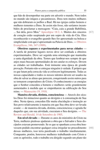 Planos para a campanha pública            55

que hão de desempenhar sua parte em advertir o mundo. Nem todos
no mundo são iníquos e pecaminosos. Deus tem muitos milhares
que não dobraram os joelhos a Baal. Há nas igrejas caídas homens e
mulheres tementes a Deus. Se assim não fosse, não seríamos incum-
bidos de proclamar a mensagem: “Caiu, caiu a grande Babilônia.
... Sai dela, povo Meu.” Apocalipse 18:2, 4. Muitos dos sinceros [67]
de coração estão suspirando por um sopro de vida do Céu. Eles
reconhecerão o evangelho quando lhes for apresentado na beleza e
simplicidade com que é apresentado na Palavra de Deus. — Obreiros
Evangélicos, 346, 347 (1909).
     Obreiros capazes e experimentados para novas cidades —
A tarefa de penetrar lugares novos deve ser conﬁada a obreiros
experimentados. Deve ser seguida uma orientação que mantenha
a santa dignidade da obra. Temos que lembrar-nos sempre de que
anjos maus buscam oportunidades de nos anular os esforços. Devem
as cidades ser trabalhadas. Está iminente uma época de grande
provação. Portanto não se entregue ninguém à vaidade. É próprio que
os que lutam pela coroa da vida se esforcem legitimamente. Todas as
nossas capacidades e todos os nossos talentos devem ser usados na
obra de salvar as almas que perecem, conquistando assim outros para
se tornarem cooperadores de Cristo. O conhecimento e as energias
que o Senhor concedeu a homens e mulheres serão grandemente
aumentados à medida que se empenharem na ediﬁcação do Seu
reino. — Manuscrito 19, 1910.
     Maneira elevada, distinta, conscienciosa — Através dos sécu-
los Deus foi minucioso quanto ao desígnio e à consumação de Sua
obra. Nesta época, concedeu Ele muita elucidação e instrução ao
Seu povo relativamente à maneira em que Sua obra deve ser levada
avante — de maneira elevada, distinta, conscienciosa; e agrada-Se
daqueles que, em sua atividade, executam o Seu desígnio. — The
Review and Herald, 14 de Setembro de 1905.
     Em nível elevado — Durante os anos do ministério de Cristo na
Terra, mulheres piedosas ajudaram a obra que o Salvador e Seus dis-
cípulos estavam promovendo. Se os que se opunham a essa obra hou-
vessem podido encontrar qualquer coisa irregular no procedimento [68]
dessas mulheres, isso teria paralisado o trabalho imediatamente.
Conquanto, porém, houvesse mulheres trabalhando com Cristo e
com os apóstolos, todo o trabalho era dirigido segundo um plano tão
 