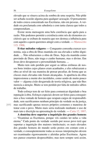 56                          Evangelismo

     elevado que se situava acima da sombra de uma suspeita. Não pôde
     ser achada ocasião alguma para qualquer acusação. O pensamento
     de todos estava concentrado nas Escrituras, não em pessoas. A ver-
     dade era proclamada com sabedoria e com tanta clareza que todos a
     compreendiam. ...
         Existe nesta mensagem uma bela coerência que apela para a
     razão. Não podemos permitir a existência entre nós de elementos ex-
     citáveis que se exibam de maneira que nos destrua a inﬂuência para
     com aqueles a quem queremos atingir com a verdade. — Manuscrito
     115, 1908.
         Evitar métodos vulgares — Conquanto convenha exercer eco-
     nomia, seja a obra de Deus mantida em sua elevada e nobre digni-
     dade. ... Não rebaixemos a obra de Deus. Seja ela mantida como
     provindo de Deus, não traga o cunho humano, mas o divino. Em
     Jesus deve desaparecer a personalidade humana. ...
         Muito tem sido perdido por seguir as idéias errôneas de nos-
     sos bons irmãos cujos planos eram acanhados, e eles rebaixaram a
     obra ao nível de sua maneira de pensar peculiar, de forma que as
     classes mais elevadas não foram alcançadas. A aparência da obra
     impressionou a mente dos incrédulos, como sendo de muito pouco
     valor — alguma cisão desgarrada de teoria religiosa, que não lhes
     merecia a atenção. Muito se tem perdido por falta de métodos sábios
     de trabalho.
         Todo esforço tem de ser feito para comunicar dignidade e boa
     reputação à obra. Esforços especiais devem ser feitos para conseguir-
     mos a boa vontade de homens que ocupam cargos de responsabili-
     dade, sem sacriﬁcarmos nenhum princípio da verdade ou da justiça,
[69] mas sacriﬁcando apenas nossos próprios costumes e maneiras de
     tratar com o povo. Muito mais seria realizado mediante o uso de
     mais tato e discrição na apresentação da verdade. — Carta 12, 1887.
         A doutrina deve suportar a inquirição dos grandes homens
     — “Examinai as Escrituras, porque vós cuidais ter nelas a vida
     eterna.” Cada ponto da verdade sustido por nosso povo terá que
     suportar a inquirição dos maiores intelectuais; os mais elevados
     dos grandes homens do mundo serão postos em contato com a
     verdade, e conseqüentemente todas as nossas interpretações devem
     ser examinadas rigorosamente e aferidas pelas Escrituras. Agora
     nos parece estarmos despercebidos; mas nem sempre será assim.
 