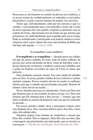 Planos para a campanha pública                 57

Processam-se movimentos no sentido de pôr-nos em evidência, e
se nossas teorias da verdade puderem ser reduzidas a cacos pelos
historiadores ou pelos maiores homens do mundo, isso será feito.
    Temos que, individualmente, saber por nós mesmos o que é a
verdade, e estar preparados para, com mansidão e temor, dar a razão
da nossa esperança não com orgulho, vanglória ou pretensão, mas no
espírito de Cristo. Aproximamo-nos do tempo em que teremos que
permanecer sós, individualmente para responder pela nossa crença.
Estão-se multiplicando e entrelaçando com poderio satânico os erros
religiosos entre o povo. Quase não resta uma doutrina da Bíblia que
não haja sido negada. — Carta 6, 1886.

                 O evangelista e seus auxiliares
    O evangelismo e os evangelistas — Quando penso nas cidades
em que tão pouco trabalho foi feito, onde há tantos milhares de
pessoas por serem advertidas da breve vinda do Salvador, sinto o
desejo intenso de ver homens e mulheres saírem para trabalhar com
o poder do Espírito, revestidos do amor de Cristo às almas que
perecem. ...
    Sinto profunda comoção mental. Em cada cidade há trabalho
para ser feito. Às nossas grandes cidades devem ir obreiros e realizar [70]
reuniões campais. Nessas reuniões devem ser usados os melhores
talentos para que a verdade seja proclamada com poder. Homens de
talentos vários devem ser usados. ...
    Novos métodos precisam ser introduzidos. O povo de Deus tem
que despertar para as necessidades da época em que vive. Deus tem
homens que Ele chamará para o Seu serviço — homens que não
farão o trabalho na maneira destituída de vida com que foi conduzido
no passado. ...
    Em nossas grandes cidades, deve a mensagem avançar como
uma lâmpada acesa. Deus suscitará obreiros para a Sua obra, e Seus
anjos irão adiante deles.
    Ninguém impeça estes homens de cumprirem a missão que
Deus lhes conﬁou. Não os impeçais. Deus lhes deu sua obra. Que
a mensagem seja proclamada com tanto poder, que os ouvintes se
convençam. — The Review and Herald, 30 de Setembro de 1902.
 