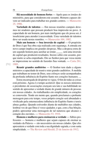 58                          Evangelismo

         Há necessidade de homens fortes — Apelo para os irmãos do
     ministério, para que considerem este assunto. Homens capazes de-
     vem ser indicados para trabalhar nos grandes centros. — Manuscrito
     25, 1908.
         Variedade de talentos — Em nossas reuniões campais deve-
     mos ter oradores que possam produzir boa impressão no povo. A
     capacidade de um homem, por mais inteligente que ele possa ser, é
     insuﬁciente para atender à necessidade. Uma variedade de talentos
     deve ser usada nestas reuniões. — Manuscrito 104, 1902.
         Mais um homem — boa inversão de capital — O propósito
     de Deus é que Sua obra seja realizada com segurança. A entrada em
     novo campo implica em grandes despesas. Mas a despesa extra de
     um segundo homem para auxiliar ao irmão _____ será uma inversão
     de capital que produzirá resultados. Insisto sobre este assunto, por-
     que muito se acha empenhado. Oro ao Senhor para que vossa mente
     se impressione no sentido de fazerdes Sua vontade. — Carta 261,
[71] 1905.
         Reunir grandes auditórios — O Senhor tem dado a alguns
     ministros a capacidade de reunir e reter grandes auditórios. À medida
     que trabalham no temor de Deus, seus esforços serão acompanhados
     da profunda inﬂuência do Espírito Santo nos corações humanos. ...
         Estou encarregada de despertar os vigias. O ﬁm de todas as coisas
     está próximo. Agora é o tempo aceitável. Que os nossos ministros
     e presidentes de associações exerçam seu tato e sua habilidade no
     sentido de apresentar a verdade diante de grande número de pessoas
     em nossas cidades. Ao trabalhardes em simplicidade, os corações
     se comoverão. Tende em mente que, quando proclamais a probante
     mensagem para este tempo, vosso próprio coração será abrandado e
     viviﬁcado pela enternecedora inﬂuência do Espírito Santo e tereis
     almas ganhas. Quando estiverdes diante de multidões nas cidades,
     lembrai-vos de que Deus é vosso ajudador, e que, com a Sua bênção,
     podeis apresentar uma mensagem de tal natureza que alcance o
     coração dos ouvintes. — Manuscrito 53, 1910.
         Homens e mulheres para ensinarem a verdade — Sábios pro-
     fessores — homens e mulheres que sejam capazes de ensinar as
     verdades da Palavra — são necessários em nossas cidades. Que eles
     apresentem a verdade com toda a sua dignidade sagrada, e com santa
     simplicidade. — The Review and Herald, 25 de Janeiro de 1912.
 