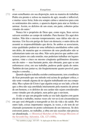 60                                   Evangelismo

[73] eram semelhantes em sua disposição, nem na maneira de trabalhar.
     Pedro era pronto e zeloso na maneira de agir, ousado e inﬂexível,
     e muitas vezes feria; João era sempre calmo e atencioso para com
     os sentimentos dos outros, e aparecia depois para atar as feridas e
     animar. Assim, os defeitos de um eram, em parte, cobertos pelas
     virtudes do outro.*
         Nunca foi o propósito de Deus que, como regra, Seus servos
     saíssem sozinhos ao campo de trabalho. Para ilustrar: Eis aqui dois
     irmãos. Não têm o mesmo temperamento; suas idéias não são as
     mesmas. Um ﬁca em perigo de fazer em demasia; o outro deixa de
     assumir as responsabilidades que devia. Se ambos se associarem,
     estas qualidades podem ter uma inﬂuência amoldadora sobre cada
     um deles, de maneira que os extremos de seus predicados não se
     salientariam tanto em sua obra. Não seria preciso que ambos esti-
     vessem juntos em cada reunião; mas poderiam trabalhar em lugares
     quinze, vinte e cinco ou mesmo cinqüenta quilômetros distantes
     um do outro — mas bastante perto, não obstante, para que se um
     enfrentasse crise, em seu trabalho, pudesse pedir ajuda do outro.
     Também deviam juntar-se, tão freqüentemente quanto possível, para
     oração e consulta. ...
         Quando alguém trabalha sozinho continuamente, tem a tendência
     de ﬁcar pensando que seu método está acima de qualquer crítica, e
     não sente vontade alguma de ter alguém trabalhando em sua compa-
     nhia. Mas o plano de Cristo é que alguém esteja ao seu lado, a ﬁm de
     que a obra não seja amoldada inteiramente pela maneira de pensar
     de um homem, e os defeitos de seu caráter não sejam considerados
     como virtudes por ele próprio, nem pelos que o ouvirem.
         A não ser que um pregador tenha ao seu lado alguém com quem
     ele divida o trabalho, muitas vezes ele ver-se-á em circunstâncias
[74] em que será obrigado a transgredir as leis da vida e da saúde. Por
     outro lado, coisas importantes surgem, às vezes, e ele tem de ser
     chamado justamente no ponto culminante de um interesse. Se dois
     estiverem juntos, no trabalho, a obra em tais ocasiões não precisa
     ser abandonada. — Historical Sketches of the Foreign Missions of
     the Seventh Day Adventist, 126, 127 (1886).
           * Ver   também as págs. 103-107: “A Aplicação de Mais de um Método.”
 