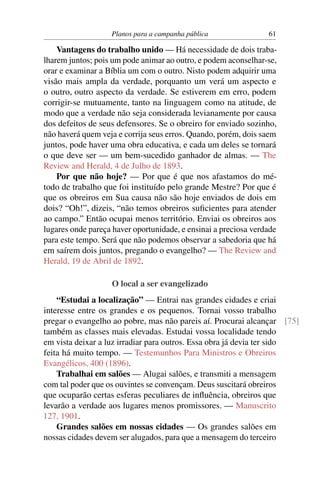 Planos para a campanha pública                61

    Vantagens do trabalho unido — Há necessidade de dois traba-
lharem juntos; pois um pode animar ao outro, e podem aconselhar-se,
orar e examinar a Bíblia um com o outro. Nisto podem adquirir uma
visão mais ampla da verdade, porquanto um verá um aspecto e
o outro, outro aspecto da verdade. Se estiverem em erro, podem
corrigir-se mutuamente, tanto na linguagem como na atitude, de
modo que a verdade não seja considerada levianamente por causa
dos defeitos de seus defensores. Se o obreiro for enviado sozinho,
não haverá quem veja e corrija seus erros. Quando, porém, dois saem
juntos, pode haver uma obra educativa, e cada um deles se tornará
o que deve ser — um bem-sucedido ganhador de almas. — The
Review and Herald, 4 de Julho de 1893.
    Por que não hoje? — Por que é que nos afastamos do mé-
todo de trabalho que foi instituído pelo grande Mestre? Por que é
que os obreiros em Sua causa não são hoje enviados de dois em
dois? “Oh!”, dizeis, “não temos obreiros suﬁcientes para atender
ao campo.” Então ocupai menos território. Enviai os obreiros aos
lugares onde pareça haver oportunidade, e ensinai a preciosa verdade
para este tempo. Será que não podemos observar a sabedoria que há
em saírem dois juntos, pregando o evangelho? — The Review and
Herald, 19 de Abril de 1892.

                   O local a ser evangelizado
    “Estudai a localização” — Entrai nas grandes cidades e criai
interesse entre os grandes e os pequenos. Tornai vosso trabalho
pregar o evangelho ao pobre, mas não pareis aí. Procurai alcançar [75]
também as classes mais elevadas. Estudai vossa localidade tendo
em vista deixar a luz irradiar para outros. Essa obra já devia ter sido
feita há muito tempo. — Testemunhos Para Ministros e Obreiros
Evangélicos, 400 (1896).
    Trabalhai em salões — Alugai salões, e transmiti a mensagem
com tal poder que os ouvintes se convençam. Deus suscitará obreiros
que ocuparão certas esferas peculiares de inﬂuência, obreiros que
levarão a verdade aos lugares menos promissores. — Manuscrito
127, 1901.
    Grandes salões em nossas cidades — Os grandes salões em
nossas cidades devem ser alugados, para que a mensagem do terceiro
 