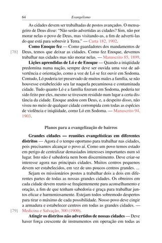 64                           Evangelismo

         As cidades devem ser trabalhadas de postos avançados. O mensa-
     geiro de Deus disse: “Não serão advertidas as cidades? Sim, não por
     morar nelas o povo de Deus, mas visitando-as, a ﬁm de adverti-las
     do que está para sobrevir à Terra.” — Carta 182, 1902.
         Como Enoque fez — Como guardadores dos mandamentos de
[78] Deus, temos que deixar as cidades. Como fez Enoque, devemos
     trabalhar nas cidades mas não morar nelas. — Manuscrito 85, 1899.
         Lições aprendidas de Ló e de Enoque — Quando a iniqüidade
     predomina numa nação, sempre deve ser ouvida uma voz de ad-
     vertência e orientação, como a voz de Ló se fez ouvir em Sodoma.
     Contudo, Ló poderia ter preservado de muitos males a família, se não
     houvesse estabelecido seu lar naquela pecaminosa e contaminada
     cidade. Tudo quanto Ló e a família ﬁzeram em Sodoma, poderia ter
     sido feito por eles, mesmo se tivessem residido num lugar a certa dis-
     tância da cidade. Enoque andou com Deus, e, a despeito disso, não
     viveu no meio de qualquer cidade corrompida com todas as espécies
     de violência e iniqüidade, como Ló em Sodoma. — Manuscrito 94,
     1903.

                   Planos para a evangelização de bairros
         Grandes cidades — reuniões evangelísticas em diferentes
     distritos — Agora é o tempo oportuno para trabalhar nas cidades,
     pois precisamos alcançar o povo aí. Como um povo temos estado
     em perigo de centralizar demasiados interesses importantes num só
     lugar. Isto não é sabedoria nem bom discernimento. Deve criar-se
     interesse agora nas principais cidades. Muitos centros pequenos
     devem ser estabelecidos, em vez de uns poucos centros grandes. ...
         Sejam os missionários postos a trabalhar dois a dois em dife-
     rentes partes de todas as nossas grandes cidades. Os obreiros em
     cada cidade devem reunir-se freqüentemente para aconselhamento e
     oração, a ﬁm de que tenham sabedoria e graça para trabalhar jun-
     tos eﬁcaz e harmoniosamente. Estejam todos sobremodo despertos
     para tirar o máximo de cada possibilidade. Nosso povo deve cingir
     a armadura e estabelecer centros em todas as grandes cidades. —
[79] Medicina e Salvação, 300 (1909).
         Atingir os distritos não advertidos de nossas cidades — Deve
     haver força crescente de instrumentos em operação em todas as
 