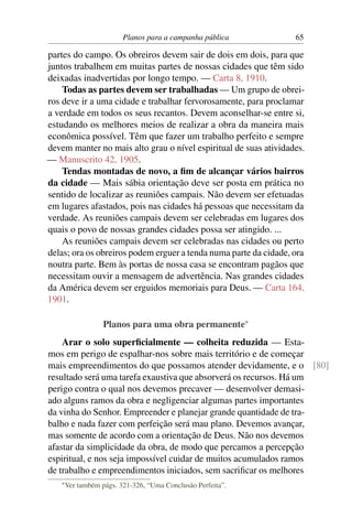 Planos para a campanha pública           65

partes do campo. Os obreiros devem sair de dois em dois, para que
juntos trabalhem em muitas partes de nossas cidades que têm sido
deixadas inadvertidas por longo tempo. — Carta 8, 1910.
    Todas as partes devem ser trabalhadas — Um grupo de obrei-
ros deve ir a uma cidade e trabalhar fervorosamente, para proclamar
a verdade em todos os seus recantos. Devem aconselhar-se entre si,
estudando os melhores meios de realizar a obra da maneira mais
econômica possível. Têm que fazer um trabalho perfeito e sempre
devem manter no mais alto grau o nível espiritual de suas atividades.
— Manuscrito 42, 1905.
    Tendas montadas de novo, a ﬁm de alcançar vários bairros
da cidade — Mais sábia orientação deve ser posta em prática no
sentido de localizar as reuniões campais. Não devem ser efetuadas
em lugares afastados, pois nas cidades há pessoas que necessitam da
verdade. As reuniões campais devem ser celebradas em lugares dos
quais o povo de nossas grandes cidades possa ser atingido. ...
    As reuniões campais devem ser celebradas nas cidades ou perto
delas; ora os obreiros podem erguer a tenda numa parte da cidade, ora
noutra parte. Bem às portas de nossa casa se encontram pagãos que
necessitam ouvir a mensagem de advertência. Nas grandes cidades
da América devem ser erguidos memoriais para Deus. — Carta 164,
1901.

                   Planos para uma obra permanente*
    Arar o solo superﬁcialmente — colheita reduzida — Esta-
mos em perigo de espalhar-nos sobre mais território e de começar
mais empreendimentos do que possamos atender devidamente, e o [80]
resultado será uma tarefa exaustiva que absorverá os recursos. Há um
perigo contra o qual nos devemos precaver — desenvolver demasi-
ado alguns ramos da obra e negligenciar algumas partes importantes
da vinha do Senhor. Empreender e planejar grande quantidade de tra-
balho e nada fazer com perfeição será mau plano. Devemos avançar,
mas somente de acordo com a orientação de Deus. Não nos devemos
afastar da simplicidade da obra, de modo que percamos a percepção
espiritual, e nos seja impossível cuidar de muitos acumulados ramos
de trabalho e empreendimentos iniciados, sem sacriﬁcar os melhores
   * Ver   também págs. 321-326, “Uma Conclusão Perfeita”.
 