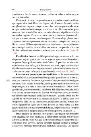 66                          Evangelismo

     auxiliares, a ﬁm de manter tudo em ordem. A vida e a saúde devem
     ser consideradas.
          Conquanto sempre preparados para aproveitar a oportunidade
     que a providência de Deus nos depara, não devemos formular maio-
     res planos em lugares em que nossa obra esteja representada, nem
     ocupar mais território do que permitam o auxílio e os meios para
     rematar bem o trabalho. Arar superﬁcialmente signiﬁca colheita
     reduzida e esparsa. Perseverai, aumentando o interesse já começado,
     até que a nuvem avance, e então segui-a. Enquanto haja planos mais
     amplos e mais campos constantemente aparecendo para os evange-
     listas, nossas idéias e opiniões devem ampliar-se com respeito aos
     obreiros que tenham de trabalhar nos novos campos da vinha do
     Senhor, a ﬁm de encaminharem almas para a verdade. — Carta 14,
     1886.
          Espalhados demais — Não permitais que os recursos de que
     dispondes sejam gastos em tantos lugares, que em nenhum deles
     se possa fazer qualquer coisa satisfatória. É possível os obreiros
     espalharem seus esforços sobre tanto território, que nada se faça
     devidamente mesmo nos lugares em que, pela orientação do Senhor,
     a obra devesse ser reforçada e aperfeiçoada. — Carta 87, 1902.
          Precisão nos pormenores evangelísticos — Se nosso tempera-
     mento dinâmico empreende realizar grande quantidade de trabalho,
[81] sem que tenhamos força nem a graça de Cristo para fazê-lo inteligen-
     temente, com ordem e exatidão, tudo quanto realizarmos revelará
     imperfeição, e a obra é constantemente prejudicada. Deus não é
     gloriﬁcado, embora o motivo seja bom. Há falta de sabedoria, falta
     esta que se revela com muita clareza. O obreiro se queixa de cons-
     tantemente ter encargos demasiado pesados, quando Deus não Se
     agrada de vê-lo assumir estas responsabilidades. E ele faz com que
     sua própria vida seja de lamentação, ansiedade e queixa, porque não
     deseja aprender as lições que Cristo lhe deu: de tomar sobre si o Seu
     jugo e assumir as Suas responsabilidades, de preferência a tomar o
     jugo e assumir as responsabilidades de sua própria invenção. ...
          Deus precisa de obreiros inteligentes, que façam seu trabalho
     sem precipitação, mas cuidadosa e cabalmente, sempre preservando
     a humildade de Jesus. Os que dedicam meditação e empenho aos
     seus mais altos deveres, devem também dedicar cuidado e atenção
     aos deveres menores demonstrando exatidão e diligência. Oh! quanto
 