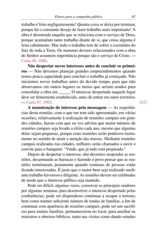 Planos para a campanha pública                67

trabalho é feito negligentemente! Quanta coisa se deixa por terminar,
porque há o constante desejo de fazer trabalho mais importante! A
obra é desonrada naquilo que se relaciona com o serviço de Deus,
porque acumulam tanto trabalho diante de si, que coisa alguma é
feita cabalmente. Mas todo o trabalho tem de sofrer o escrutínio do
Juiz de toda a Terra. Os menores deveres relacionados com a obra
do Senhor assumem importância porque são o serviço de Cristo. —
Carta 48, 1886.
    Não despertar novos interesses antes de concluir os primei-
ros — Não devemos planejar grandes empreendimentos quando
temos pouca capacidade para concluir o trabalho já começado. Não
iniciemos novos trabalhos antes do devido tempo, para que não
absorvamos em outros lugares os meios que seriam usados para
consolidar a obra em _____. O interesse despertado naquele lugar
deve ser ﬁrmemente estabelecido, antes de entrar em outro território.
— Carta 87, 1902.                                                     [82]
    A manutenção do interesse pela mensagem — As experiên-
cias desta reunião, com o que me tem sido apresentado, em várias
ocasiões, relativamente à realização de reuniões campais em gran-
des cidades, fazem com que eu vos advirta que maior número de
reuniões campais seja levado a efeito cada ano, mesmo que algumas
delas sejam pequenas, porque estas reuniões serão poderoso instru-
mento no sentido de atrair a atenção das massas. Mediante reuniões
campais realizadas nas cidades, milhares serão chamados a ouvir o
convite para o banquete: “Vinde, que já tudo está preparado.”
    Depois de despertar o interesse, não devemos suspender as reu-
niões, desarmando as barracas e fazendo o povo pensar que as reu-
niões terminaram, justamente quando centenas de pessoas estão
ﬁcando interessadas. É justo que o maior bem seja realizado medi-
ante trabalho fervoroso e diligente. As reuniões devem ser celebradas
de modo que o interesse público seja mantido.
    Pode ser difícil, algumas vezes, conservar os principais oradores
por algumas semanas, para desenvolver o interesse despertado pelas
conferências; pode ser dispendioso continuar a ocupar o terreno,
bem como manter suﬁciente número de tendas de famílias, a ﬁm de
continuar com aparência de reuniões campais; pode ser um sacrifí-
cio para muitas famílias, permanecerem no local, para auxiliar os
ministros e obreiros bíblicos, tanto nas visitas como dando estudos
 