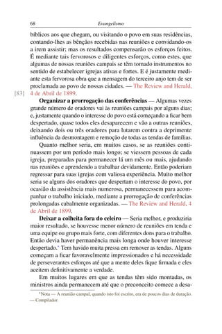 68                                 Evangelismo

     bíblicos aos que chegam, ou visitando o povo em suas residências,
     contando-lhes as bênçãos recebidas nas reuniões e convidando-os
     a irem assistir; mas os resultados compensarão os esforços feitos.
     É mediante tais fervorosos e diligentes esforços, como estes, que
     algumas de nossas reuniões campais se têm tornado instrumentos no
     sentido de estabelecer igrejas ativas e fortes. E é justamente medi-
     ante esta fervorosa obra que a mensagem do terceiro anjo tem de ser
     proclamada ao povo de nossas cidades. — The Review and Herald,
[83] 4 de Abril de 1899.
          Organizar a prorrogação das conferências — Algumas vezes
     grande número de oradores vai às reuniões campais por alguns dias;
     e, justamente quando o interesse do povo está começando a ﬁcar bem
     despertado, quase todos eles desaparecem e vão a outras reuniões,
     deixando dois ou três oradores para lutarem contra a deprimente
     inﬂuência da desmontagem e remoção de todas as tendas de famílias.
          Quanto melhor seria, em muitos casos, se as reuniões conti-
     nuassem por um período mais longo; se viessem pessoas de cada
     igreja, preparadas para permanecer lá um mês ou mais, ajudando
     nas reuniões e aprendendo a trabalhar devidamente. Então poderiam
     regressar para suas igrejas com valiosa experiência. Muito melhor
     seria se alguns dos oradores que despertam o interesse do povo, por
     ocasião da assistência mais numerosa, permanecessem para acom-
     panhar o trabalho iniciado, mediante a prorrogação de conferências
     prolongadas cabalmente organizadas. — The Review and Herald, 4
     de Abril de 1899.
          Deixar a colheita fora do celeiro — Seria melhor, e produziria
     maior resultado, se houvesse menor número de reuniões em tenda e
     uma equipe ou grupo mais forte, com diferentes dons para o trabalho.
     Então devia haver permanência mais longa onde houver interesse
     despertado.* Tem havido muita pressa em remover as tendas. Alguns
     começam a ﬁcar favoravelmente impressionados e há necessidade
     de perseverantes esforços até que a mente deles ﬁque ﬁrmada e eles
     aceitem deﬁnitivamente a verdade.
          Em muitos lugares em que as tendas têm sido montadas, os
     ministros ainda permanecem até que o preconceito comece a desa-
           * Nota
               — A reunião campal, quando isto foi escrito, era de poucos dias de duração.
      — Compilador.
 