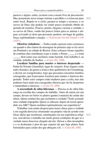 Planos para a campanha pública               69

parecer e alguns, então, escutem com a mente livre de preconceito.
Mas justamente nesse tempo retiram o pavilhão e o removem para [84]
outro local. Repete-se o ciclo; gastam-se tempo e recursos, e os
servos de Deus não podem ver senão pouco resultado obtido do
período de reuniões. Poucos, porém, chegam a aceitar a verdade, e
os servos de Deus, vendo tão poucos frutos para os animar e ale-
grar, avivando os dons que possuem, perdem, em lugar de ganhar,
força, espiritualidade e energia. — Testimonies for the Church 1:148
(1857).
    Obreiros visitadores — Tenho estado a pensar como costumava
ser quando o alto clamor da mensagem do primeiro anjo se fez ouvir
em Portland e na cidade de Boston. Estes esforços foram seguidos
de contínua obra semelhante à que o irmão, o Pastor _____ e a irmã
_____, bem como seus auxiliares estão fazendo. Este trabalho é, na
verdade, trabalho do Senhor. — Carta 182, 1906.
    Localizar famílias para manter o interesse despertado —
Então há Toronto [Austrália], lugar de veraneio. Estes lugares estão
todos distantes, de quinze a trinta e dois quilômetros de Cooranbong,
e devem ser evangelizados, logo que possamos encontrar famílias
consagradas, que lá possamos localizar para manter o interesse des-
pertado. Todos estes campos estão maduros para a ceifa, mas não
podemos fazer nada sem consagrados obreiros que vão lá, despertem
e mantenham o interesse. — Carta 76, 1899.
    A necessidade de sábia liderança — Precisa-se de sábia lide-
rança na escolha dos campos de trabalho. Antes de entrar em um
campo, devem ser feitos os planos quanto à maneira de cuidar das
almas. Quem cuidará dos que aceitarem a verdade? Terão aceitado
uma verdade impopular. Quem os educará, depois de terem apren-
dido seu ABC? Quem moldará espiritualmente sua experiência?
    Trabalhar com muita despesa para trazer almas para a verdade
e em seguida deixá-las orientando sua própria vida de acordo com
falsas idéias que receberam, entrelaçadas em sua experiência religi- [85]
osa, será deixar o trabalho em muito piores condições do que se a
verdade nunca houvesse chegado até eles. Deixar a obra incompleta
e a se desbaratar é pior do que esperar até que haja planos bem
formulados para cuidar dos que abraçam a fé. — Carta 60, 1886.
 