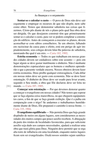70                          Evangelismo

                         As ﬁnanças e o orçamento
         Sentar-se e calcular o custo — O povo de Deus não deve sair
     cegamente e empregar os recursos de que não dispõe, nem sabe
     como obter. Temos que demonstrar sabedoria nas coisas que ﬁ-
     zermos. Cristo pôs diante de nós o plano pelo qual Sua obra deve
     ser dirigida. Os que desejarem construir têm que primeiramente
     sentar-se e calcular o custo, para ver se podem completar a constru-
     ção do edifício. Antes de começarem a executar os planos, devem
     aconselhar-se com sábios conselheiros. Se um obreiro, falhando
     em raciocinar da causa para o efeito, está em perigo de agir im-
     prudentemente, seus colegas devem falar-lhe palavras de sabedoria,
     mostrando-lhe qual é seu erro. — Carta 182, 1902.
         Estrita economia — Todos os que trabalham em nossas gran-
     des cidades devem ser cuidadosos sobre este assunto — pois em
     lugar algum se deve gastar inutilmente o dinheiro. Não é mediante
     demonstrações espetaculares que os homens e mulheres aprende-
     rão o que a presente verdade encerra. Nossos obreiros devem fazer
     estrita economia. Deus proíbe qualquer extravagância. Cada dólar
     em nossas mãos deve ser gasto com economia. Não se deve fazer
     ostentação. O dinheiro de Deus deve ser usado para levar avante,
     segundo o Seu modo, a obra que Ele declarou deve ser feita no
[86] mundo. — Carta 107, 1905.
         Começar sem ostentação — Por que devemos demorar quanto
     a começar o evangelismo em nossas cidades? Não temos que esperar
     que se faça alguma coisa maravilhosa, ou que cheguem equipamen-
     tos caros, a ﬁm de que se faça grande exibição. Que é a palha em
     comparação com o trigo? Se andarmos e trabalharmos humilde-
     mente diante de Deus, Ele preparará o caminho à nossa frente. —
     Carta 335, 1904.
         Evangelismo equilibrado — Não permita Deus que haja grande
     dispêndio de meios em alguns lugares, sem considerarmos as neces-
     sidades dos muitos campos que pouco auxílio recebem. A abnegação
     da parte dos irmãos de localidades favorecidas, para que suﬁciente
     auxílio seja dado aos campos necessitados, ajudará a realizar uma
     obra que trará glória para Deus. Ninguém deve permitir que se erga
     alta torre de inﬂuência em uma localidade, enquanto outros lugares
     ﬁcam sem ser evangelizados. Oxalá nossos sentidos sejam santiﬁca-
 