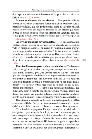 Planos para a campanha pública            71

dos e que aprendamos a aferir nossas idéias pela obra e ensinos de
Cristo. — Carta 320, 1908.
     Manter as despesas de um obreiro — Nas grandes cidades
muitos instrumentos têm que ser postos a trabalhar. Os que se acham
em tais condições, que não podem tomar parte no trabalho pessoal,
podem interessar-se em pagar as despesas de um obreiro que possa
ir. Que os nossos irmãos e irmãs não apresentem desculpas para não
tomar parte ativa na obra. Nenhum cristão genuíno vive só para si.
— Manuscrito 128, 1901.
     As igrejas ﬁnanciam novos trabalhos — Os que conhecem a
verdade devem animar-se uns aos outros, dizendo aos ministros:
“Ide ao campo da colheita, no nome do Senhor, e nossas orações
vos acompanharão como foices aﬁadas.” Assim nossas igrejas de-
vem dar decidido testemunho em favor de Deus, bem como devem
oferecer-Lhe seus donativos e ofertas, para que os que vão ao campo
disponham de meios para trabalhar pelas almas. — Manuscrito 73a, [87]
1900.
     Deus facilita meios para a obra nas cidades — Tenho rece-
bido mensagens do Senhor, mensagens que repetidamente tenho
transmitido ao nosso povo, de que há muitos homens abastados
que são susceptíveis à inﬂuência e às impressões da mensagem do
evangelho. O Senhor tem um povo que ainda não ouviu a verdade.
Continuai fazendo a obra, e a propriedade que vai ser doada para o
desenvolvimento da verdade seja usada de tal maneira que se esta-
beleça um centro em _____. Permiti que pessoas consagradas, que
nunca revelaram o espírito egoísta e ávido que retém os meios que
devem ser usados nas grandes cidades, sejam indicadas para levar
avante a obra, porque Deus as reconhece como Seus escolhidos. ...
     Deus tocará o coração de homens abastados quando a Bíblia,
e somente a Bíblia, for apresentada como a luz do mundo. Nestas
cidades a verdade deve ser proclamada como uma lâmpada acesa.
     Tem sido feita a pergunta: Por que vos tendes especializado no
evangelismo para os mais humildes, para as classes mais pobres,
enquanto passais pelos homens distintos e de talento? Há um campo
todo maduro para a ceifa, e o Senhor dispõe de meios pelos quais
este poderá ser evangelizado. Há homens de grande capacidade
comercial, os quais aceitarão a verdade, homens que conﬁam nas
Escrituras e que, do tesouro de seu coração, podem apresentar coi-
 