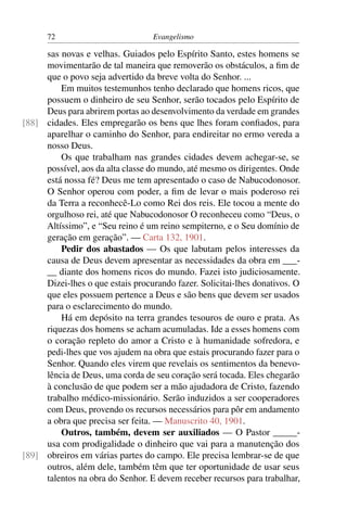 72                          Evangelismo

     sas novas e velhas. Guiados pelo Espírito Santo, estes homens se
     movimentarão de tal maneira que removerão os obstáculos, a ﬁm de
     que o povo seja advertido da breve volta do Senhor. ...
         Em muitos testemunhos tenho declarado que homens ricos, que
     possuem o dinheiro de seu Senhor, serão tocados pelo Espírito de
     Deus para abrirem portas ao desenvolvimento da verdade em grandes
[88] cidades. Eles empregarão os bens que lhes foram conﬁados, para
     aparelhar o caminho do Senhor, para endireitar no ermo vereda a
     nosso Deus.
         Os que trabalham nas grandes cidades devem achegar-se, se
     possível, aos da alta classe do mundo, até mesmo os dirigentes. Onde
     está nossa fé? Deus me tem apresentado o caso de Nabucodonosor.
     O Senhor operou com poder, a ﬁm de levar o mais poderoso rei
     da Terra a reconhecê-Lo como Rei dos reis. Ele tocou a mente do
     orgulhoso rei, até que Nabucodonosor O reconheceu como “Deus, o
     Altíssimo”, e “Seu reino é um reino sempiterno, e o Seu domínio de
     geração em geração”. — Carta 132, 1901.
         Pedir dos abastados — Os que labutam pelos interesses da
     causa de Deus devem apresentar as necessidades da obra em ___-
     __ diante dos homens ricos do mundo. Fazei isto judiciosamente.
     Dizei-lhes o que estais procurando fazer. Solicitai-lhes donativos. O
     que eles possuem pertence a Deus e são bens que devem ser usados
     para o esclarecimento do mundo.
         Há em depósito na terra grandes tesouros de ouro e prata. As
     riquezas dos homens se acham acumuladas. Ide a esses homens com
     o coração repleto do amor a Cristo e à humanidade sofredora, e
     pedi-lhes que vos ajudem na obra que estais procurando fazer para o
     Senhor. Quando eles virem que revelais os sentimentos da benevo-
     lência de Deus, uma corda de seu coração será tocada. Eles chegarão
     à conclusão de que podem ser a mão ajudadora de Cristo, fazendo
     trabalho médico-missionário. Serão induzidos a ser cooperadores
     com Deus, provendo os recursos necessários para pôr em andamento
     a obra que precisa ser feita. — Manuscrito 40, 1901.
         Outros, também, devem ser auxiliados — O Pastor _____-
     usa com prodigalidade o dinheiro que vai para a manutenção dos
[89] obreiros em várias partes do campo. Ele precisa lembrar-se de que
     outros, além dele, também têm que ter oportunidade de usar seus
     talentos na obra do Senhor. E devem receber recursos para trabalhar,
 