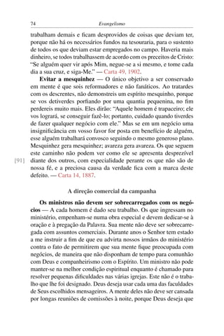 74                          Evangelismo

     trabalham demais e ﬁcam desprovidos de coisas que deviam ter,
     porque não há os necessários fundos na tesouraria, para o sustento
     de todos os que deviam estar empregados no campo. Haveria mais
     dinheiro, se todos trabalhassem de acordo com os preceitos de Cristo:
     “Se alguém quer vir após Mim, negue-se a si mesmo, e tome cada
     dia a sua cruz, e siga-Me.” — Carta 49, 1902.
         Evitar a mesquinhez — O único objetivo a ser conservado
     em mente é que sois reformadores e não fanáticos. Ao tratardes
     com os descrentes, não demonstreis um espírito mesquinho, porque
     se vos detiverdes porﬁando por uma quantia pequenina, no ﬁm
     perdereis muito mais. Eles dirão: “Aquele homem é trapaceiro; ele
     vos logrará, se conseguir fazê-lo; portanto, cuidado quando tiverdes
     de fazer qualquer negócio com ele.” Mas se em um negócio uma
     insigniﬁcância em vosso favor for posta em benefício de alguém,
     esse alguém trabalhará convosco seguindo o mesmo generoso plano.
     Mesquinhez gera mesquinhez; avareza gera avareza. Os que seguem
     este caminho não podem ver como ele se apresenta desprezível
[91] diante dos outros, com especialidade perante os que não são de
     nossa fé, e a preciosa causa da verdade ﬁca com a marca deste
     defeito. — Carta 14, 1887.

                     A direção comercial da campanha
          Os ministros não devem ser sobrecarregados com os negó-
      cios — A cada homem é dado seu trabalho. Os que ingressam no
      ministério, empenham-se numa obra especial e devem dedicar-se à
      oração e à pregação da Palavra. Sua mente não deve ser sobrecarre-
      gada com assuntos comerciais. Durante anos o Senhor tem estado
      a me instruir a ﬁm de que eu advirta nossos irmãos do ministério
      contra o fato de permitirem que sua mente ﬁque preocupada com
      negócios, de maneira que não disponham de tempo para comunhão
      com Deus e companheirismo com o Espírito. Um ministro não pode
      manter-se na melhor condição espiritual enquanto é chamado para
      resolver pequenas diﬁculdades nas várias igrejas. Este não é o traba-
      lho que lhe foi designado. Deus deseja usar cada uma das faculdades
      de Seus escolhidos mensageiros. A mente deles não deve ser cansada
      por longas reuniões de comissões à noite, porque Deus deseja que
 