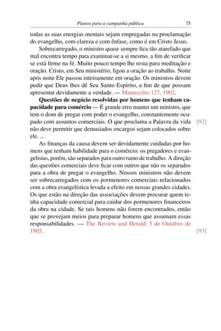 Planos para a campanha pública                75

todas as suas energias mentais sejam empregadas na proclamação
do evangelho, com clareza e com ênfase, como é em Cristo Jesus.
    Sobrecarregado, o ministro quase sempre ﬁca tão atarefado que
mal encontra tempo para examinar-se a si mesmo, a ﬁm de veriﬁcar
se está ﬁrme na fé. Muito pouco tempo lhe resta para meditação e
oração. Cristo, em Seu ministério, ligou a oração ao trabalho. Noite
após noite Ele passou inteiramente em oração. Os ministros devem
pedir que Deus lhes dê Seu Santo Espírito, a ﬁm de que possam
apresentar devidamente a verdade. — Manuscrito 127, 1902.
    Questões de negócio resolvidas por homens que tenham ca-
pacidade para comércio — É grande erro manter um ministro, que
tem o dom de pregar com poder o evangelho, constantemente ocu-
pado com assuntos comerciais. O que proclama a Palavra da vida [92]
não deve permitir que demasiados encargos sejam colocados sobre
ele. ...
    As ﬁnanças da causa devem ser devidamente cuidadas por ho-
mens que tenham habilidade para o comércio: os pregadores e evan-
gelistas, porém, são separados para outro ramo de trabalho. A direção
das questões comerciais deve ﬁcar com outros que não os separados
para a obra de pregar o evangelho. Nossos ministros não devem
ser sobrecarregados com os pormenores comerciais relacionados
com a obra evangelística levada a efeito em nossas grandes cidades.
Os que estão na direção das associações devem procurar quem te-
nha capacidade comercial para cuidar dos pormenores ﬁnanceiros
da obra na cidade. Se tais homens não forem encontrados, então
que se provejam meios para preparar homens que assumam essas
responsabilidades. — The Review and Herald, 5 de Outubro de
1905.                                                                 [93]
 