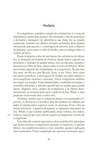 Prefácio

        O evangelismo, o próprio coração do cristianismo, é o tema de
    importância capital para quantos são chamados a ﬁm de proclamar
    a derradeira mensagem de advertência que Deus faz ao mundo
    condenado. Estamos nos últimos instantes da história deste planeta
    obscurecido pelo pecado, e a mensagem do advento, com o objetivo
    de preparar o povo para a volta do Senhor, precisa atingir todos os
    conﬁns da Terra.
        Desde os primeiros dias do movimento dos adventistas do sétimo
    dia, as instruções do Espírito de Profecia, dando ênfase especial aos
    princípios e métodos de ganhar almas, têm servido para orientar e
    desenvolver a Obra de Deus. Quase todos os livros de Ellen G. White
    apresentam algumas das modalidades do evangelismo. No decorrer
    dos anos, em Review and Herald, Signs of the Times, bem como
    em outros periódicos, a mensageira do Senhor tem dado impulso a
    um evangelismo vigoroso e crescente. Vários evangelistas também,
    de tempos em tempos, foram beneﬁciados, recebendo instruções e
    conselhos referentes a métodos que deviam ser usados para ganhar
    almas. Algumas vezes, grupos de evangelistas e de líderes deno-
    minacionais se reuniam para ouvir a palavra da Sra. White, e suas
    preleções eram muito úteis a todos eles.
        Acontece, porém, que os inúmeros artigos, os testemunhos es-
    peciais, os discursos e conselhos dela não podiam ser obtidos por
    todos os interessados, esparsos como se achavam. Com o ﬁm de
    tornar acessíveis, a quantos desejarem, as oportunas instruções da
    Sra. White, é que estamos publicando, neste volume, em ordem,
[6] todas as citações que mais dizem respeito ao importante assunto do
    evangelismo.
        Esta obra não somente apresenta os bem estabelecidos princípios
    que devem orientar o evangelismo, guiando o evangelista e o obreiro
    bíblico, mas também dá muitos e ricos conselhos quanto à aplicação
    destes princípios. Como compilação das preciosas instruções que o

                                      iv
 