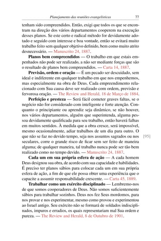 Planejamento das reuniões evangelísticas      77

tenham sido compreendidos. Então, exigi que todos os que se encon-
tram na direção dos vários departamentos cooperem na execução
desses planos. Se este certo e radical método for devidamente ado-
tado e seguido com interesse e boa vontade, então se evitará muito
trabalho feito sem qualquer objetivo deﬁnido, bem como muito atrito
desnecessário. — Manuscrito 24, 1887.
    Planos bem compreendidos — O trabalho em que estais em-
penhados não pode ser realizado, a não ser mediante forças que são
o resultado de planos bem compreendidos. — Carta 14, 1887.
    Previsão, ordem e oração — É um pecado ser descuidado, sem
ideal e indiferente em qualquer trabalho em que nos empenhemos,
mas especialmente na obra de Deus. Cada empreendimento rela-
cionado com Sua causa deve ser realizado com ordem, previsão e
fervorosa oração. — The Review and Herald, 18 de Março de 1884.
    Perfeição e presteza — Será fácil cometer graves faltas, se o
negócio não for considerado com inteligente e forte atenção. Con-
quanto o principiante ou aprendiz seja dinâmico, se não houver,
nos vários departamentos, alguém que superintenda, alguma pes-
soa devidamente qualiﬁcada para seu trabalho, então haverá falhas
em muitos sentidos. À medida que a obra cresce, será impossível,
mesmo ocasionalmente, adiar trabalhos de um dia para outro. O
que não se faz no devido tempo, seja nos assuntos sagrados ou nos [95]
seculares, corre o grande risco de ﬁcar sem ser feito de maneira
alguma; de qualquer maneira, tal trabalho nunca pode ser tão bem
realizado como no tempo devido. — Manuscrito 24, 1887.
    Cada um em sua própria esfera de ação — A cada homem
Deus designou sua obra, de acordo com sua capacidade e habilidades.
É preciso ter planos sábios para colocar cada um em sua própria
esfera de ação, a ﬁm de que ele possa obter uma experiência que o
capacite a assumir responsabilidade crescente. — Carta 45, 1889.
    Trabalhar como um exército disciplinado — Lembremo-nos
de que somos cooperadores de Deus. Não somos suﬁcientemente
sábios para trabalhar sozinhos. Deus nos fez Seus mordomos, para
nos provar e nos experimentar, mesmo como provou e experimentou
ao Israel antigo. Seu exército não se formará de soldados indiscipli-
nados, impuros e erradios, os quais representariam mal Sua ordem e
pureza. — The Review and Herald, 8 de Outubro de 1901.
 
