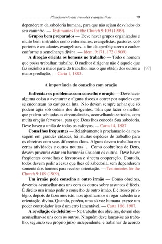 Planejamento das reuniões evangelísticas         79

dependerem da sabedoria humana, para que não sejam desviados do
seu caminho. — Testimonies for the Church 9:109 (1909).
    Grupos bem preparados — Deve haver grupos organizados e
muito bem instruídos como enfermeiros, evangelistas, pastores, col-
portores e estudantes-evangelistas, a ﬁm de aperfeiçoarem o caráter
conforme a semelhança divina. — Idem, 9:171, 172 (1909).
    A direção orienta os homens no trabalho — Todo o homem
que possa trabalhar, trabalhe. O melhor dirigente não é aquele que
faz sozinho a maior parte do trabalho, mas o que obtém dos outros a [97]
maior produção. — Carta 1, 1883.

            A importância do conselho com oração
    Enfrentar os problemas com conselho e oração — Deve haver
alguma coisa a aventurar e alguns riscos a correr por aqueles que
se encontram no campo da luta. Não devem sempre achar que só
podem agir sob ordens dos dirigentes. Têm que fazer o melhor
que podem sob todas as circunstâncias, aconselhando-se todos, com
muita oração fervorosa, para que Deus lhes conceda Sua sabedoria.
Deve haver a união de todos os esforços. — Carta 14, 1887.
    Conselhos frequentes — Relativamente à proclamação da men-
sagem em grandes cidades, há muitas espécies de trabalho para
os obreiros com seus diferentes dons. Alguns devem trabalhar em
certas atividades e outros noutras. ... Como coobreiros de Deus,
devem procurar estar em harmonia uns com os outros. Deve haver
freqüentes conselhos e fervorosa e sincera cooperação. Contudo,
todos devem pedir a Jesus que lhes dê sabedoria, sem dependerem
somente dos homens para receber orientação. — Testimonies for the
Church 9:109 (1909).
    Um irmão pede conselho a outro irmão — Como obreiros,
devemos aconselhar-nos uns com os outros sobre assuntos difíceis.
É direito um irmão pedir o conselho de outro irmão. E é nosso privi-
légio, depois de fazermos isto, nos ajoelharmos e rogar sabedoria e
orientação divina. Quando, porém, uma só voz humana exerce um
poder controlador isto é um erro lamentável. — Carta 186, 1907.
    A revelação de defeitos — No trabalho dos obreiros, devem eles
aconselhar-se uns com os outros. Ninguém deve lançar-se ao traba-
lho, segundo seu próprio juízo independente, e trabalhar de acordo
 