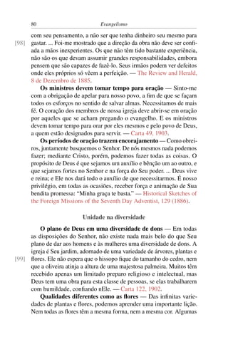 80                          Evangelismo

     com seu pensamento, a não ser que tenha dinheiro seu mesmo para
[98] gastar. ... Foi-me mostrado que a direção da obra não deve ser conﬁ-
     ada a mãos inexperientes. Os que não têm tido bastante experiência,
     não são os que devam assumir grandes responsabilidades, embora
     pensem que são capazes de fazê-lo. Seus irmãos podem ver defeitos
     onde eles próprios só vêem a perfeição. — The Review and Herald,
     8 de Dezembro de 1885.
         Os ministros devem tomar tempo para oração — Sinto-me
     com a obrigação de apelar para nosso povo, a ﬁm de que se façam
     todos os esforços no sentido de salvar almas. Necessitamos de mais
     fé. O coração dos membros de nossa igreja deve abrir-se em oração
     por aqueles que se acham pregando o evangelho. E os ministros
     devem tomar tempo para orar por eles mesmos e pelo povo de Deus,
     a quem estão designados para servir. — Carta 49, 1903.
         Os períodos de oração trazem encorajamento — Como obrei-
     ros, juntamente busquemos o Senhor. De nós mesmos nada podemos
     fazer; mediante Cristo, porém, podemos fazer todas as coisas. O
     propósito de Deus é que sejamos um auxílio e bênção um ao outro, e
     que sejamos fortes no Senhor e na força do Seu poder. ... Deus vive
     e reina; e Ele nos dará todo o auxílio de que necessitarmos. É nosso
     privilégio, em todas as ocasiões, receber força e animação de Sua
     bendita promessa: “Minha graça te basta.” — Historical Sketches of
     the Foreign Missions of the Seventh Day Adventist, 129 (1886).

                           Unidade na diversidade
         O plano de Deus em uma diversidade de dons — Em todas
     as disposições do Senhor, não existe nada mais belo do que Seu
     plano de dar aos homens e às mulheres uma diversidade de dons. A
     igreja é Seu jardim, adornado de uma variedade de árvores, plantas e
[99] ﬂores. Ele não espera que o hissopo ﬁque do tamanho do cedro, nem
     que a oliveira atinja a altura de uma majestosa palmeira. Muitos têm
     recebido apenas um limitado preparo religioso e intelectual, mas
     Deus tem uma obra para esta classe de pessoas, se elas trabalharem
     com humildade, conﬁando nEle. — Carta 122, 1902.
         Qualidades diferentes como as ﬂores — Das inﬁnitas varie-
     dades de plantas e ﬂores, podemos aprender uma importante lição.
     Nem todas as ﬂores têm a mesma forma, nem a mesma cor. Algumas
 
