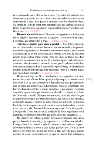 Planejamento das reuniões evangelísticas        81

delas são medicinais. Outras são sempre fragrantes. Há cristãos pro-
fessos que julgam ser seu dever fazer com que todos os outros sejam
semelhantes a eles. Este plano é humano; não é o plano de Deus.
Na igreja de Deus há lugar para características tão variadas como as
ﬂores do jardim. Em Seu jardim espiritual há muitas variedades de
ﬂores. — Carta 95, 1902.
    Diversidade de idéias — Diferentes no espírito e nas idéias, um
único objetivo deve unir coração a coração — a conversão de almas
à verdade, que atrai todos à cruz. — Carta 31, 1892.
    Talentos especiais para obra especial — Um [obreiro] pode
ser um bom orador, outro um bom escritor, outro ainda pode possuir
o dom da oração sincera, fervorosa, outro o de cantar, e ainda outro
a capacidade de expor com clareza a Palavra de Deus. E cada um
desses dons se deve tornar numa força em favor de Deus, pois Ele
opera por meio do obreiro. A uns dá o Senhor a palavra de sabedoria,
a outro conhecimentos, a outro fé; todos, porém, devem trabalhar
sob a mesma direção, isto é, tendo Cristo por Cabeça. A diversidade
de dons conduz à diversidade de operação; “mas é o mesmo Deus
que opera tudo em todos”. 1 Coríntios 12:6.
    O Senhor deseja que Seus escolhidos servos aprendam a se unir
num esforço harmônico. Talvez pareça a alguns que o contraste entre [100]
seus dons e os de seus coobreiros é demasiado grande para permitir
que se unam em esforço assim harmônico; mas, ao lembrarem que
há variedade de espíritos a serem atingidos, e que alguns rejeitarão
a verdade apresentada por um obreiro, abrindo o coração à verdade
de Deus ante o modo diferente de um outro, eles hão de esforçar-
se esperançosamente por trabalhar juntos, em união. Seus talentos,
conquanto diversos, podem-se achar todos sob a direção do mesmo
Espírito. Em toda palavra e ação, manifestar-se-ão bondade e amor;
e ao ocupar cada obreiro ﬁelmente o lugar que lhe é designado,
a oração de Cristo em favor da unidade de Seus seguidores será
atendida, e o mundo conhecerá que esses são Seus discípulos. ...
    Os obreiros nas cidades grandes devem desempenhar suas várias
partes, fazendo todo esforço para produzir os melhores resultados.
Cumpre-lhes falar com fé e agir de maneira a impressionar o povo.
Não devem limitar a obra a suas idéias particulares. Tem-se feito
muito isso entre nós, como um povo, e tem servido para afastar
o êxito da obra. Lembremo-nos de que o Senhor tem diferentes
 