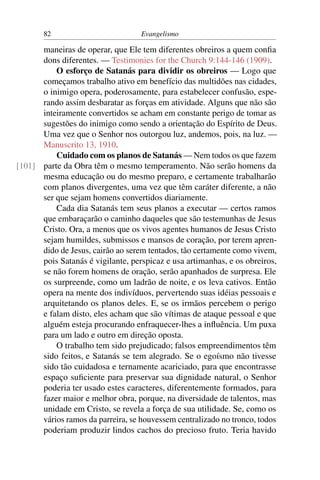 82                          Evangelismo

      maneiras de operar, que Ele tem diferentes obreiros a quem conﬁa
      dons diferentes. — Testimonies for the Church 9:144-146 (1909).
          O esforço de Satanás para dividir os obreiros — Logo que
      começamos trabalho ativo em benefício das multidões nas cidades,
      o inimigo opera, poderosamente, para estabelecer confusão, espe-
      rando assim desbaratar as forças em atividade. Alguns que não são
      inteiramente convertidos se acham em constante perigo de tomar as
      sugestões do inimigo como sendo a orientação do Espírito de Deus.
      Uma vez que o Senhor nos outorgou luz, andemos, pois, na luz. —
      Manuscrito 13, 1910.
          Cuidado com os planos de Satanás — Nem todos os que fazem
[101] parte da Obra têm o mesmo temperamento. Não serão homens da
      mesma educação ou do mesmo preparo, e certamente trabalharão
      com planos divergentes, uma vez que têm caráter diferente, a não
      ser que sejam homens convertidos diariamente.
          Cada dia Satanás tem seus planos a executar — certos ramos
      que embaraçarão o caminho daqueles que são testemunhas de Jesus
      Cristo. Ora, a menos que os vivos agentes humanos de Jesus Cristo
      sejam humildes, submissos e mansos de coração, por terem apren-
      dido de Jesus, cairão ao serem tentados, tão certamente como vivem,
      pois Satanás é vigilante, perspicaz e usa artimanhas, e os obreiros,
      se não forem homens de oração, serão apanhados de surpresa. Ele
      os surpreende, como um ladrão de noite, e os leva cativos. Então
      opera na mente dos indivíduos, pervertendo suas idéias pessoais e
      arquitetando os planos deles. E, se os irmãos percebem o perigo
      e falam disto, eles acham que são vítimas de ataque pessoal e que
      alguém esteja procurando enfraquecer-lhes a inﬂuência. Um puxa
      para um lado e outro em direção oposta.
          O trabalho tem sido prejudicado; falsos empreendimentos têm
      sido feitos, e Satanás se tem alegrado. Se o egoísmo não tivesse
      sido tão cuidadosa e ternamente acariciado, para que encontrasse
      espaço suﬁciente para preservar sua dignidade natural, o Senhor
      poderia ter usado estes caracteres, diferentemente formados, para
      fazer maior e melhor obra, porque, na diversidade de talentos, mas
      unidade em Cristo, se revela a força de sua utilidade. Se, como os
      vários ramos da parreira, se houvessem centralizado no tronco, todos
      poderiam produzir lindos cachos do precioso fruto. Teria havido
 