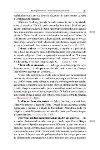 Planejamento das reuniões evangelísticas       83

perfeita harmonia em sua diversidade, pois são participantes da seiva
e fertilidade da parreira.
    O Senhor Se desagrada da falta de harmonia que tem existido
entre os obreiros. Ele não pode conceder Seu Santo Espírito, por-
quanto estão resolvidos a seguir seu próprio caminho, e o Senhor
lhes apresenta Seu caminho. Grande desânimo surgirá em seu meio, [102]
vindo de Satanás e de seus confederados do mal, mas “todos vós
sois irmãos”, e é uma ofensa a Deus quando permitis que os vossos
maus traços de caráter individuais, não santiﬁcados, sejam agências
ativas no sentido de desanimar uns aos outros. — Carta 31, 1892.
    Uni-vos, uni-vos — O amor-próprio, o orgulho e a presunção
são a base das maiores lutas e desinteligências que têm aparecido
no mundo religioso. Uma vez após outra, o anjo me disse, “Uni-vos,
uni-vos, sede de um mesmo pensamento e do mesmo parecer.” Cristo
é o dirigente, e vós sois irmãos; segui-O. — Carta 4, 1890.
    A luta pela supremacia — Unidos pela conﬁança, pelos laços
do santo amor, o irmão pode receber do irmão todo o auxílio que
seja possível receber um do outro. ...
    A luta pela supremacia revela um espírito que, se acariciado,
ﬁnalmente afastará do reino do Céu aqueles que o alimentarem. A
paz de Cristo não pode habitar na mente e no coração de um obreiro
que critica e encontra faltas no outro obreiro, simplesmente porque
o outro não pratica os métodos que ele considera como melhores, ou
porque julga que não está sendo apreciado. O Senhor nunca abençoa
aquele que critica e acusa seus irmãos, pois esta é a obra de Satanás.
— Manuscrito 21, 1894.
    Avaliar os dons dos outros — Meus irmãos, procurai levar
sobre vós mesmos o jugo de Cristo. Descei de vossas pernas de pau
espirituais e praticai a virtude da humildade. Abandonai toda má
suspeita e estai dispostos a ver o valor dos dons que Deus outorgou
a vossos irmãos. — Carta 125, 1903.
    Diferentes em temperamento, mas unidos em espírito — Em
nosso lar não temos dissensão, nem palavras de impaciência. Os que [103]
trabalham comigo têm temperamento diferente, e seus costumes e
maneiras são diferentes, mas estamos unidos nas ações, e permane-
cemos unidos em espírito, procurando animar-nos e ajudar-nos uns
aos outros. Sabemos que não podemos admitir desavenças por causa
da diferença de temperamento. Somos ﬁlhinhos de Deus, e rogamos
 