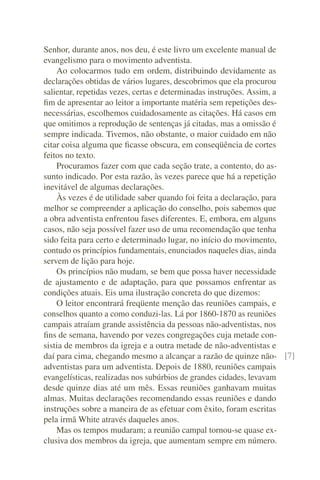 Senhor, durante anos, nos deu, é este livro um excelente manual de
evangelismo para o movimento adventista.
    Ao colocarmos tudo em ordem, distribuindo devidamente as
declarações obtidas de vários lugares, descobrimos que ela procurou
salientar, repetidas vezes, certas e determinadas instruções. Assim, a
ﬁm de apresentar ao leitor a importante matéria sem repetições des-
necessárias, escolhemos cuidadosamente as citações. Há casos em
que omitimos a reprodução de sentenças já citadas, mas a omissão é
sempre indicada. Tivemos, não obstante, o maior cuidado em não
citar coisa alguma que ﬁcasse obscura, em conseqüência de cortes
feitos no texto.
    Procuramos fazer com que cada seção trate, a contento, do as-
sunto indicado. Por esta razão, às vezes parece que há a repetição
inevitável de algumas declarações.
    Às vezes é de utilidade saber quando foi feita a declaração, para
melhor se compreender a aplicação do conselho, pois sabemos que
a obra adventista enfrentou fases diferentes. E, embora, em alguns
casos, não seja possível fazer uso de uma recomendação que tenha
sido feita para certo e determinado lugar, no início do movimento,
contudo os princípios fundamentais, enunciados naqueles dias, ainda
servem de lição para hoje.
    Os princípios não mudam, se bem que possa haver necessidade
de ajustamento e de adaptação, para que possamos enfrentar as
condições atuais. Eis uma ilustração concreta do que dizemos:
    O leitor encontrará freqüente menção das reuniões campais, e
conselhos quanto a como conduzi-las. Lá por 1860-1870 as reuniões
campais atraíam grande assistência da pessoas não-adventistas, nos
ﬁns de semana, havendo por vezes congregações cuja metade con-
sistia de membros da igreja e a outra metade de não-adventistas e
daí para cima, chegando mesmo a alcançar a razão de quinze não- [7]
adventistas para um adventista. Depois de 1880, reuniões campais
evangelísticas, realizadas nos subúrbios de grandes cidades, levavam
desde quinze dias até um mês. Essas reuniões ganhavam muitas
almas. Muitas declarações recomendando essas reuniões e dando
instruções sobre a maneira de as efetuar com êxito, foram escritas
pela irmã White através daqueles anos.
    Mas os tempos mudaram; a reunião campal tornou-se quase ex-
clusiva dos membros da igreja, que aumentam sempre em número.
 