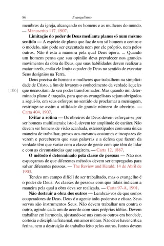 86                           Evangelismo

      membros da igreja, alcançando os homens e as mulheres do mundo.
      — Manuscrito 117, 1907.
          Limitação do poder de Deus mediante planos só num mesmo
      sentido — A espécie de plano que faz de um só homem o centro e
      o modelo, não pode ser executada nem por ele próprio, nem pelos
      outros. Não é esta a maneira pela qual Deus opera. ... Quando
      um homem pensa que sua opinião deva prevalecer nos grandes
      movimentos da obra de Deus, que suas habilidades devem realizar a
      maior tarefa, então ele limita o poder de Deus no sentido de executar
      Seus desígnios na Terra.
          Deus precisa de homens e mulheres que trabalhem na simplici-
      dade de Cristo, a ﬁm de levarem o conhecimento da verdade àqueles
[106] que necessitam de seu poder transformador. Mas quando um deter-
      minado plano é traçado, para que os evangelistas sejam obrigados
      a segui-lo, em seus esforços no sentido de proclamar a mensagem,
      restringe-se assim a utilidade de grande número de obreiros. —
      Carta 404, 1907.
          Evitar a rotina — Os obreiros de Deus devem esforçar-se por
      ser homens multilaterais; isto é, devem ter amplitude de caráter. Não
      devem ser homens de visão acanhada, estereotipados com uma única
      maneira de trabalhar, presos aos mesmos costumes e incapazes de
      verem e perceberem que suas palavras e a defesa que fazem da
      verdade têm que variar com a classe de gente com que têm de lidar
      e com as circunstâncias que surgirem. — Carta 12, 1887.
          O método é determinado pela classe de pessoas — Não nos
      esqueçamos de que diferentes métodos devem ser empregados para
      salvar diferentes pessoas. — The Review and Herald, 14 de Abril de
      1903.
          Tendes um campo difícil de ser trabalhado, mas o evangelho é
      o poder de Deus. As classes de pessoas com que lidais indicam a
      maneira pela qual a obra deva ser realizada. — Carta 97-A, 1901.
          Não destruir a obra dos outros — Lembrai-vos de que somos
      cooperadores de Deus. Deus é o agente todo-poderoso e eﬁcaz. Seus
      servos são instrumentos Seus. Não devem trabalhar um contra o
      outro, agindo cada um de acordo com suas próprias idéias. Devem
      trabalhar em harmonia, ajustando-se uns com os outros em bondade,
      cortesia e disciplina fraternal, em amor mútuo. Não deve haver crítica
      ferina, nem a destruição do trabalho feito pelos outros. Juntos devem
 