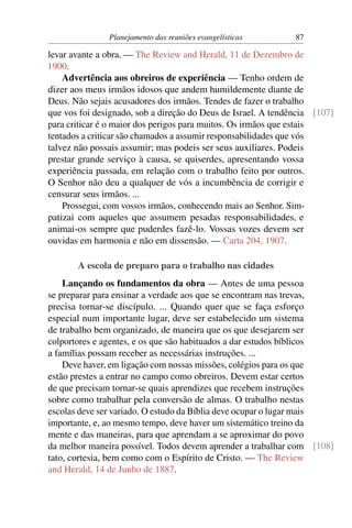 Planejamento das reuniões evangelísticas        87

levar avante a obra. — The Review and Herald, 11 de Dezembro de
1900.
    Advertência aos obreiros de experiência — Tenho ordem de
dizer aos meus irmãos idosos que andem humildemente diante de
Deus. Não sejais acusadores dos irmãos. Tendes de fazer o trabalho
que vos foi designado, sob a direção do Deus de Israel. A tendência [107]
para criticar é o maior dos perigos para muitos. Os irmãos que estais
tentados a criticar são chamados a assumir responsabilidades que vós
talvez não possais assumir; mas podeis ser seus auxiliares. Podeis
prestar grande serviço à causa, se quiserdes, apresentando vossa
experiência passada, em relação com o trabalho feito por outros.
O Senhor não deu a qualquer de vós a incumbência de corrigir e
censurar seus irmãos. ...
    Prossegui, com vossos irmãos, conhecendo mais ao Senhor. Sim-
patizai com aqueles que assumem pesadas responsabilidades, e
animai-os sempre que puderdes fazê-lo. Vossas vozes devem ser
ouvidas em harmonia e não em dissensão. — Carta 204, 1907.

       A escola de preparo para o trabalho nas cidades
    Lançando os fundamentos da obra — Antes de uma pessoa
se preparar para ensinar a verdade aos que se encontram nas trevas,
precisa tornar-se discípulo. ... Quando quer que se faça esforço
especial num importante lugar, deve ser estabelecido um sistema
de trabalho bem organizado, de maneira que os que desejarem ser
colportores e agentes, e os que são habituados a dar estudos bíblicos
a famílias possam receber as necessárias instruções. ...
    Deve haver, em ligação com nossas missões, colégios para os que
estão prestes a entrar no campo como obreiros. Devem estar certos
de que precisam tornar-se quais aprendizes que recebem instruções
sobre como trabalhar pela conversão de almas. O trabalho nestas
escolas deve ser variado. O estudo da Bíblia deve ocupar o lugar mais
importante, e, ao mesmo tempo, deve haver um sistemático treino da
mente e das maneiras, para que aprendam a se aproximar do povo
da melhor maneira possível. Todos devem aprender a trabalhar com [108]
tato, cortesia, bem como com o Espírito de Cristo. — The Review
and Herald, 14 de Junho de 1887.
 
