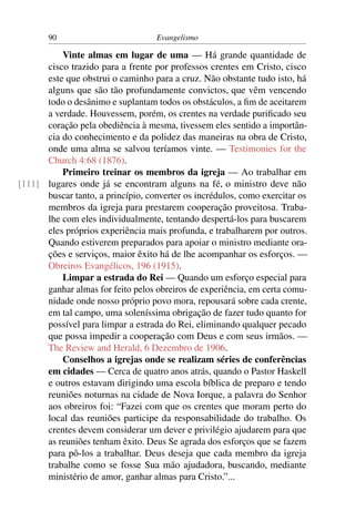 90                          Evangelismo

          Vinte almas em lugar de uma — Há grande quantidade de
      cisco trazido para a frente por professos crentes em Cristo, cisco
      este que obstrui o caminho para a cruz. Não obstante tudo isto, há
      alguns que são tão profundamente convictos, que vêm vencendo
      todo o desânimo e suplantam todos os obstáculos, a ﬁm de aceitarem
      a verdade. Houvessem, porém, os crentes na verdade puriﬁcado seu
      coração pela obediência à mesma, tivessem eles sentido a importân-
      cia do conhecimento e da polidez das maneiras na obra de Cristo,
      onde uma alma se salvou teríamos vinte. — Testimonies for the
      Church 4:68 (1876).
          Primeiro treinar os membros da igreja — Ao trabalhar em
[111] lugares onde já se encontram alguns na fé, o ministro deve não
      buscar tanto, a princípio, converter os incrédulos, como exercitar os
      membros da igreja para prestarem cooperação proveitosa. Traba-
      lhe com eles individualmente, tentando despertá-los para buscarem
      eles próprios experiência mais profunda, e trabalharem por outros.
      Quando estiverem preparados para apoiar o ministro mediante ora-
      ções e serviços, maior êxito há de lhe acompanhar os esforços. —
      Obreiros Evangélicos, 196 (1915).
          Limpar a estrada do Rei — Quando um esforço especial para
      ganhar almas for feito pelos obreiros de experiência, em certa comu-
      nidade onde nosso próprio povo mora, repousará sobre cada crente,
      em tal campo, uma soleníssima obrigação de fazer tudo quanto for
      possível para limpar a estrada do Rei, eliminando qualquer pecado
      que possa impedir a cooperação com Deus e com seus irmãos. —
      The Review and Herald, 6 Dezembro de 1906.
          Conselhos a igrejas onde se realizam séries de conferências
      em cidades — Cerca de quatro anos atrás, quando o Pastor Haskell
      e outros estavam dirigindo uma escola bíblica de preparo e tendo
      reuniões noturnas na cidade de Nova Iorque, a palavra do Senhor
      aos obreiros foi: “Fazei com que os crentes que moram perto do
      local das reuniões participe da responsabilidade do trabalho. Os
      crentes devem considerar um dever e privilégio ajudarem para que
      as reuniões tenham êxito. Deus Se agrada dos esforços que se fazem
      para pô-los a trabalhar. Deus deseja que cada membro da igreja
      trabalhe como se fosse Sua mão ajudadora, buscando, mediante
      ministério de amor, ganhar almas para Cristo.”...
 