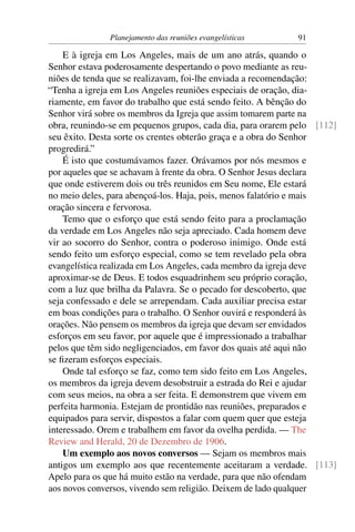 Planejamento das reuniões evangelísticas     91

    E à igreja em Los Angeles, mais de um ano atrás, quando o
Senhor estava poderosamente despertando o povo mediante as reu-
niões de tenda que se realizavam, foi-lhe enviada a recomendação:
“Tenha a igreja em Los Angeles reuniões especiais de oração, dia-
riamente, em favor do trabalho que está sendo feito. A bênção do
Senhor virá sobre os membros da Igreja que assim tomarem parte na
obra, reunindo-se em pequenos grupos, cada dia, para orarem pelo [112]
seu êxito. Desta sorte os crentes obterão graça e a obra do Senhor
progredirá.”
    É isto que costumávamos fazer. Orávamos por nós mesmos e
por aqueles que se achavam à frente da obra. O Senhor Jesus declara
que onde estiverem dois ou três reunidos em Seu nome, Ele estará
no meio deles, para abençoá-los. Haja, pois, menos falatório e mais
oração sincera e fervorosa.
    Temo que o esforço que está sendo feito para a proclamação
da verdade em Los Angeles não seja apreciado. Cada homem deve
vir ao socorro do Senhor, contra o poderoso inimigo. Onde está
sendo feito um esforço especial, como se tem revelado pela obra
evangelística realizada em Los Angeles, cada membro da igreja deve
aproximar-se de Deus. E todos esquadrinhem seu próprio coração,
com a luz que brilha da Palavra. Se o pecado for descoberto, que
seja confessado e dele se arrependam. Cada auxiliar precisa estar
em boas condições para o trabalho. O Senhor ouvirá e responderá às
orações. Não pensem os membros da igreja que devam ser envidados
esforços em seu favor, por aquele que é impressionado a trabalhar
pelos que têm sido negligenciados, em favor dos quais até aqui não
se ﬁzeram esforços especiais.
    Onde tal esforço se faz, como tem sido feito em Los Angeles,
os membros da igreja devem desobstruir a estrada do Rei e ajudar
com seus meios, na obra a ser feita. E demonstrem que vivem em
perfeita harmonia. Estejam de prontidão nas reuniões, preparados e
equipados para servir, dispostos a falar com quem quer que esteja
interessado. Orem e trabalhem em favor da ovelha perdida. — The
Review and Herald, 20 de Dezembro de 1906.
    Um exemplo aos novos conversos — Sejam os membros mais
antigos um exemplo aos que recentemente aceitaram a verdade. [113]
Apelo para os que há muito estão na verdade, para que não ofendam
aos novos conversos, vivendo sem religião. Deixem de lado qualquer
 