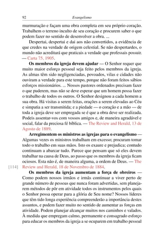 92                          Evangelismo

      murmuração e façam uma obra completa em seu próprio coração.
      Trabalhem o terreno inculto de seu coração e procurem saber o que
      podem fazer no sentido de desenvolver a obra. ...
          Despertai, despertai e dai aos não convertidos, a evidência de
      que credes na verdade de origem celestial. Se não despertardes, o
      mundo não acreditará que praticais a verdade que professais possuir.
      — Carta 75, 1905.
          Os membros da igreja devem ajudar — O Senhor requer que
      muito maior esforço pessoal seja feito pelos membros da igreja.
      As almas têm sido negligenciadas, povoados, vilas e cidades não
      ouviram a verdade para este tempo, porque não foram feitos sábios
      esforços missionários. ... Nossos pastores ordenados precisam fazer
      o que puderem, mas não se deve esperar que um homem possa fazer
      o trabalho de todos os outros. O Senhor designou a cada homem a
      sua obra. Há visitas a serem feitas, orações a serem elevadas ao Céu
      e simpatia a ser transmitida; e a piedade — o coração e a mão — de
      toda a igreja deve ser empregada se é que a obra deve ser realizada.
      Podeis assentar-vos com vossos amigos e, de maneira agradável e
      social, falar da preciosa fé bíblica. — The Review and Herald, 13 de
      Agosto de 1889.
          Arregimentem os ministros as igrejas para o evangelismo —
      Algumas vezes os ministros trabalham em excesso; procuram tomar
      todo o trabalho em suas mãos. Isto os exaure e prejudica; contudo
      continuam a abarcar tudo. Parece que pensam que só eles devem
      trabalhar na causa de Deus, ao passo que os membros da igreja ﬁcam
      ociosos. Esta não é, de maneira alguma, a ordem de Deus. — The
[114] Review and Herald, 18 de Novembro de 1884.
          Os membros da igreja aumentam a força de obreiros —
      Como podem nossos irmãos e irmãs continuar a viver perto de
      grande número de pessoas que nunca foram advertidas, sem planeja-
      rem métodos de pôr em atividade todos os instrumentos pelos quais
      o Senhor possa operar para a glória de Seu nome? Nossos líderes
      que têm tido longa experiência compreenderão a importância destes
      assuntos, e podem fazer muito no sentido de aumentar as forças em
      atividade. Podem planejar alcançar muitos nos caminhos e valados.
      À medida que empregam calmo, permanente e consagrado esforço
      para educar os membros da igreja a se ocuparem em trabalho pessoal
 
