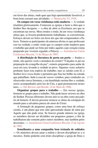 Planejamento das reuniões evangelísticas      93

em favor das almas, onde quer que haja oportunidade favorável, o
bom êxito coroará suas atividades. — Manuscrito 53, 1910.
    Os campos em vossa vizinhança estão maduros — A verdade
triunfará gloriosamente. Comecem as igrejas a fazer a obra que o
Senhor lhes designou — a obra de abrir as Escrituras aos que se
encontram nas trevas. Meus irmãos e irmãs, há em vossa vizinhança
almas que, se fossem prudentemente trabalhadas, se converteriam.
Esforços devem ser feitos em favor dos que não compreendem a Pa-
lavra. Tornem-se participantes da natureza divina os que professam
crer na verdade, e então verão que os campos estão maduros para
o trabalho que pode ser feito por todos aqueles cujo coração esteja
preparado por viverem segundo a Palavra. — Australasian Union
Conference Record, 11 de Março de 1907.
    A distribuição de literatura de porta em porta — Irmãos e
irmãs, não quereis vestir a armadura do cristão? “Calçados os pés na
preparação do evangelho da paz”, estareis preparados para andar de
casa em casa, levando a verdade ao povo. Algumas vezes achareis
probante fazer esta espécie de trabalho; mas se sairdes com fé, o
Senhor irá à vossa frente e permitirá que Sua luz brilhe na estrada
que palmilhais. Indo à casa de vossos vizinhos, para venderdes ou [115]
oferecerdes nossa literatura, e em humildade ensinar-lhes a verdade,
sereis acompanhados pela luz do Céu, a qual permanecerá nestes
lares. — The Review and Herald, 24 de Maio de 1906.
    Organizar grupos para o trabalho — Em nossas igrejas,
formem-se grupos para o trabalho. Não pode haver ociosos na obra
do Senhor. Pessoas diferentes devem unir-se na obra como pescado-
res de homens. E devem procurar arrancar as almas da corrupção do
mundo para a salvadora pureza do amor de Cristo.
    A formação de pequenos grupos, como uma base de esforço
cristão, é um plano que tem sido apresentado diante de mim por
Aquele que não pode errar. Se houver grande número na igreja,
os membros devem ser divididos em pequenos grupos, a ﬁm de
trabalharem não somente pelos outros membros, mas também pelos
descrentes. — Australasian Union Conference Record, 15 de Agosto
de 1902.
    Semelhantes a uma companhia bem treinada de soldados
— Os ministros devem amar a ordem e devem disciplinar-se a si
mesmos. Então poderão com êxito disciplinar a igreja de Deus e
 