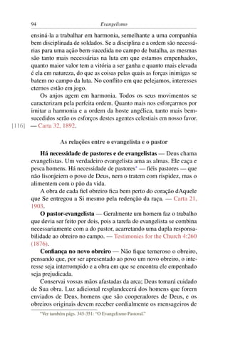 94                                   Evangelismo

      ensiná-la a trabalhar em harmonia, semelhante a uma companhia
      bem disciplinada de soldados. Se a disciplina e a ordem são necessá-
      rias para uma ação bem-sucedida no campo de batalha, as mesmas
      são tanto mais necessárias na luta em que estamos empenhados,
      quanto maior valor tem a vitória a ser ganha e quanto mais elevada
      é ela em natureza, do que as coisas pelas quais as forças inimigas se
      batem no campo da luta. No conﬂito em que pelejamos, interesses
      eternos estão em jogo.
          Os anjos agem em harmonia. Todos os seus movimentos se
      caracterizam pela perfeita ordem. Quanto mais nos esforçarmos por
      imitar a harmonia e a ordem da hoste angélica, tanto mais bem-
      sucedidos serão os esforços destes agentes celestiais em nosso favor.
[116] — Carta 32, 1892.

                         As relações entre o evangelista e o pastor
           Há necessidade de pastores e de evangelistas — Deus chama
       evangelistas. Um verdadeiro evangelista ama as almas. Ele caça e
       pesca homens. Há necessidade de pastores* — ﬁéis pastores — que
       não lisonjeiem o povo de Deus, nem o tratem com rispidez, mas o
       alimentem com o pão da vida.
           A obra de cada ﬁel obreiro ﬁca bem perto do coração dAquele
       que Se entregou a Si mesmo pela redenção da raça. — Carta 21,
       1903.
           O pastor-evangelista — Geralmente um homem faz o trabalho
       que devia ser feito por dois, pois a tarefa do evangelista se combina
       necessariamente com a do pastor, acarretando uma dupla responsa-
       bilidade ao obreiro no campo. — Testimonies for the Church 4:260
       (1876).
           Conﬁança no novo obreiro — Não ﬁque temeroso o obreiro,
       pensando que, por ser apresentado ao povo um novo obreiro, o inte-
       resse seja interrompido e a obra em que se encontra ele empenhado
       seja prejudicada.
           Conservai vossas mãos afastadas da arca; Deus tomará cuidado
       de Sua obra. Luz adicional resplandecerá dos homens que forem
       enviados de Deus, homens que são cooperadores de Deus, e os
       obreiros originais devem receber cordialmente os mensageiros de
            * Ver   também págs. 345-351: “O Evangelismo Pastoral.”
 