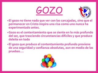 •El gozo no tiene nada que ver con las carcajadas, sino que el
permanecer en Cristo inspira una risa como uno nunca ha
experimentado antes.
•Gozo es el contentamiento que se siente en lo más profundo
del ser, que trasciende circunstancias difíciles y que produce
deleite en todo
•El gozo que produce el contentamiento profundo proviene
de una seguridad y confianza absolutas, aun en medio de las
pruebas....
GOZO
 