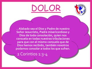 DOLOR
.. Alabado sea el Dios y Padre de nuestro
Señor Jesucristo, Padre misericordioso y
Dios de toda consolación, quien nos
consuela en todas nuestras tribulaciones
para que con el mismo consuelo que de
Dios hemos recibido, también nosotros
podamos consolar a todos los que sufren.
2 Corintios 1:3-4
 