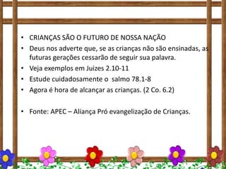 • CRIANÇAS SÃO O FUTURO DE NOSSA NAÇÃO
• Deus nos adverte que, se as crianças não são ensinadas, as
futuras gerações cessarão de seguir sua palavra.
• Veja exemplos em Juizes 2.10-11
• Estude cuidadosamente o salmo 78.1-8
• Agora é hora de alcançar as crianças. (2 Co. 6.2)
• Fonte: APEC – Aliança Pró evangelização de Crianças.
 