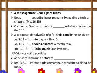 • A Mensagem de Deus é para todos
 Deus ______ seus discípulos pregar o Evangelho a toda a
criatura. (Mc. 16.15)
 O amor de Deus se estende a _______indivíduo no mundo.
(Jo.3.16)
 A promessa de salvação não foi dada com limite de idade
Jo. 3.16 – “… todo o que nEle crê…
Jo. 1.12 – “… A todos quantos o receberam…
Rm. 10.13 – “…Todo aquele que invocar…
AS Crianças estão perdidas
 As crianças tem uma natureza _____________
 Rm. 3:23 – “Porque todos pecaram, e carecem da glória de
Deus.”
 