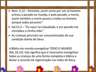  Rom. 5.12 – Portanto, assim como por um só homem
entrou o pecado no mundo, e pelo pecado, a morte,
assim também a morte passou a todos os homens
porque todos pecaram.”
 Sal.51.5 – “Eu nasci na iniquidade, e em pecado me
concebeu a minha mãe.”
 As crianças precisam ser conscientizadas de sua
condição diante de Deus.
A Bíblia nos manda evangelizar TODO O MUNDO
(Mc.16.15). Isto significa que é necessário evangelizar
todas as crianças de uma forma completa e bíblica e
deixar o assunto da regeneração nas mãos de Deus.
 