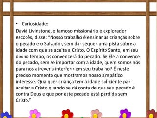 • Curiosidade:
David Livinstone, o famoso missionário e explorador
escocês, disse: “Nosso trabalho é ensinar as crianças sobre
o pecado e o Salvador, sem dar sequer uma pista sobre a
idade com que se aceita a Cristo. O Espírito Santo, em seu
divino tempo, os convencerá do pecado. Se Ele a convence
do pecado, sem se importar com a idade, quem somos nós
para nos atrever a interferir em seu trabalho? É neste
preciso momento que mostramos nosso simpático
interesse. Qualquer criança tem a idade suficiente par
aceitar a Cristo quando se dá conta de que seu pecado é
contra Deus e que por este pecado está perdida sem
Cristo.”
 