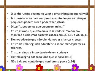 • O senhor Jesus deu muito valor a uma criança pequena (v.5)
• Jesus esclareceu para sempre o assunto de que as crianças
pequenas podem crer e podem ser salvas.
• Disse “… pequenos que creem em mim…”
• Cristo afirmou que esta era a fé salvadora: “creem em
mim”são as mesmas palavras usadas em Jo. 3.16 e At. 16.31
• Ele nos adverte que não ofendamos as crianças crentes.
• Cristo dá uma segunda advertëncia sobre menosprezar as
crianças.
• Cristo ensinou a importancia de uma criança
• Ele tem alegria por cada uma que se salva (v.13)
• Não é da sua vontade que nenhum se perca (v.14)
 